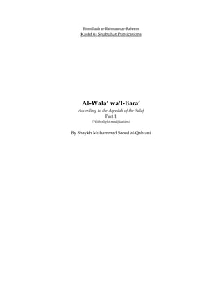 Bismillaah ar‐Rahmaan ar‐Raheem 
        Kashf ul Shubuhat Publications 
                            
                            
                            
 
 
 
 
         Al‐Wala’ wa’l‐Bara’ 
       According to the Aqeedah of the Salaf 
                      Part 1 
              (With slight modification) 
                     
    By Shaykh Muhammad Saeed al‐Qahtani 
 
 
 
 
 
 
 
 
 
 
 
 
 
 
 
 
 
 
 
 
 
 