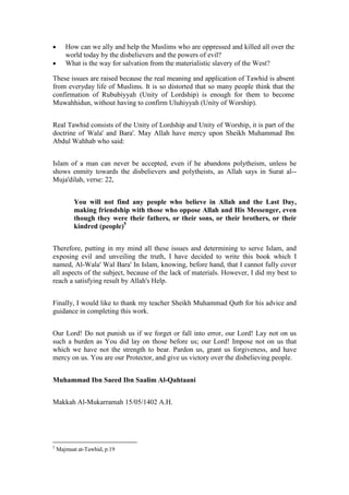       How can we ally and help the Muslims who are oppressed and killed all over the
       world today by the disbelievers and the powers of evil?
      What is the way for salvation from the materialistic slavery of the West?

These issues are raised because the real meaning and application of Tawhid is absent
from everyday life of Muslims. It is so distorted that so many people think that the
confirmation of Rububiyyah (Unity of Lordship) is enough for them to become
Muwahhidun, without having to confirm Uluhiyyah (Unity of Worship).


Real Tawhid consists of the Unity of Lordship and Unity of Worship, it is part of the
doctrine of Wala' and Bara'. May Allah have mercy upon Sheikh Muhammad Ibn
Abdul Wahhab who said:


Islam of a man can never be accepted, even if he abandons polytheism, unless he
shows enmity towards the disbelievers and polytheists, as Allah says in Surat al--
Muja'dilah, verse: 22,


          You will not find any people who believe in Allah and the Last Day,
          making friendship with those who oppose Allah and His Messenger, even
          though they were their fathers, or their sons, or their brothers, or their
          kindred (people)5


Therefore, putting in my mind all these issues and determining to serve Islam, and
exposing evil and unveiling the truth, I have decided to write this book which I
named, Al-Wala' Wal Bara' In Islam, knowing, before hand, that I cannot fully cover
all aspects of the subject, because of the lack of materials. However, I did my best to
reach a satisfying result by Allah's Help.


Finally, I would like to thank my teacher Sheikh Muhammad Qutb for his advice and
guidance in completing this work.


Our Lord! Do not punish us if we forget or fall into error, our Lord! Lay not on us
such a burden as You did lay on those before us; our Lord! Impose not on us that
which we have not the strength to bear. Pardon us, grant us forgiveness, and have
mercy on us. You are our Protector, and give us victory over the disbelieving people.


Muhammad Ibn Saeed Ibn Saalim Al-Qahtaani


Makkah Al-Mukarramah 15/05/1402 A.H.




5
    Majmuat at-Tawhid, p.19
 