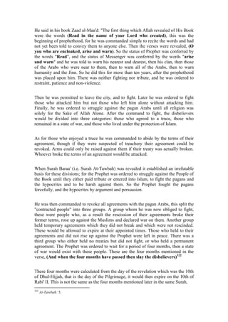 He said in his book Zaad al-Maa'd: "The first thing which Allah revealed of His Book
were the words (Read in the name of your Lord who created), this was the
beginning of prophethood, for he was commanded simply to recite the words and had
not yet been told to convey them to anyone else. Then the verses were revealed, (O
you who are encloaked, arise and warn). So the status of Prophet was conferred by
the words "Read", and the status of Messenger was conferred by the words "arise
and warn" and he was told to warn his nearest and dearest, then his clan, then those
of the Arabs who were near to them, then to warn all of the Arabs, then to warn
humanity and the Jinn. So he did this for more than ten years, after the prophethood
was placed upon him. There was neither fighting nor tribute, and he was ordered to
restraint, patience and non-violence.


Then he was permitted to leave the city, and to fight. Later he was ordered to fight
those who attacked him but not those who left him alone without attacking him.
Finally, he was ordered to struggle against the pagan Arabs until all religion was
solely for the Sake of Allah Alone. After the command to fight, the disbelievers
would be divided into three categories: those who agreed to a truce, those who
remained in a state of war, and those who lived under the protection of Islam.


As for those who enjoyed a truce he was commanded to abide by the terms of their
agreement, though if they were suspected of treachery their agreement could be
revoked. Arms could only be raised against them if their treaty was actually broken.
Whoever broke the terms of an agreement would be attacked.


When Surah Baraa' (i.e. Surah At-Tawbah) was revealed it established an irrefutable
basis for these divisions; for the Prophet was ordered to struggle against the People of
the Book until they either paid tribute or entered into Islam, to fight the pagans and
the hypocrites and to be harsh against them. So the Prophet fought the pagans
forcefully, and the hypocrites by argument and persuasion.


He was then commanded to revoke all agreements with the pagan Arabs, this split the
"contracted people" into three groups. A group whom he was now obliged to fight,
these were people who, as a result the rescission of their agreements broke their
former terms, rose up against the Muslims and declared war on them. Another group
held temporary agreements which they did not break and which were not rescinded.
These would be allowed to expire at their appointed times. Those who held to their
agreements and did not rise up against the Prophet were left in peace. There was a
third group who either held no treaties but did not fight, or who held a permanent
agreement. The Prophet was ordered to wait for a period of four months, then a state
of war would exist with these people. These are the four months mentioned in the
verse, (And when the four months have passed then slay the disbelievers)322


These four months were calculated from the day of the revelation which was the 10th
of Dhul-Hijjah, that is the day of the Pilgrimage, it would then expire on the 10th of
Rabi' II. This is not the same as the four months mentioned later in the same Surah,
322
      At-Tawbah: 5.
 