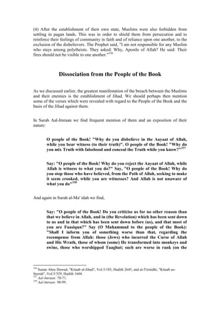 (4) After the establishment of their own state, Muslims were also forbidden from
settling in pagan lands. This was in order to shield them from persecution and to
reinforce their feelings of community in faith and of reliance upon one another, to the
exclusion of the disbelievers. The Prophet said, "I am not responsible for any Muslim
who stays among polytheists. They asked: Why, Apostle of Allah? He said: Their
fires should not be visible to one another."336



                Dissociation from the People of the Book

As we discussed earlier, the greatest manifestation of the breach between the Muslims
and their enemies is the establishment of Jihad. We should perhaps then mention
some of the verses which were revealed with regard to the People of the Book and the
basis of the Jihad against them.


In Surah Aal-Imraan we find frequent mention of them and an exposition of their
nature:


        O people of the Book! "Why do you disbelieve in the Aayaat of Allah,
        while you bear witness (to their truth)". O people of the Book! "Why do
        you mix Truth with falsehood and conceal the Truth while you know?"337


        Say: "O people of the Book! Why do you reject the Aayaat of Allah, while
        Allah is witness to what you do?" Say, "O people of the Book! Why do
        you stop those who have believed, from the Path of Allah, seeking to make
        it seem crooked, while you are witnesses? And Allah is not unaware of
        what you do"338


And again in Surah al-Ma' idah we find,


        Say: "O people of the Book! Do you criticise us for no other reason than
        that we believe in Allah, and in (the Revelation) which has been sent down
        to us and in that which has been sent down before (us), and that most of
        you are Faasiqun?" Say (O Muhammad to the people of the Book):
        "Shall I inform you of something worse than that, regarding the
        recompense from Allah: those (Jews) who incurred the Curse of Allah
        and His Wrath, those of whom (some) He transformed into monkeys and
        swine, those who worshipped Taaghut; such are worse in rank (on the



336
    Sunan Abee Dawud, "Kitaab al-Jihad", Vol.3/105, Hadith 2645, and at-Tirmidhi, "Kitaab as-
Seerah", Vol.5/329, Hadith 1604.
337
    Aal-Imraan: 70-71.
338
    Aal-lmraan: 98-99.
 