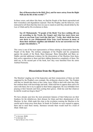 Day of Resurrection in the Hell- Fire), and far more astray from the Right
           Path (in the life of this world)".339


In these verses, and others like them, we find the People of the Book reproached and
their wickedness and degradation exposed. Then the Prophet, and the believers, were
instructed to tell them that they have no case to stand on until they should abide by the
Law of Allah and by His revelations to them.


           Say (O Muhammad), "O people of the Book! You have nothing till you
           act according to the Torah, the Gospel, and what has (now) been sent
           down to you from Your Lord (the Qur'an)." Verily, that which has been
           sent down to you (Muhammad) from Your Lord increases in many of
           them their obstinate rebellion and disbelief. So be not sorrowful over the
           people who disbelieve. 340


This verse is one of the most representative of those relating to dissociation from the
People of the Book. The military campaigns of the Prophet and his companions
against the people of the Book, Banu Qaynuqa', Banu Quraydhah and Banu an-
Nadhir, provide additional evidence for the dissociation of the Muslims from them,
their active opposition to them and their ridding themselves completely of them. We
shall see, in the second part of the book, how they were banished from the entire
Arabian Peninsula.



                           Dissociation from the Hypocrites

The Muslims' singling out of the hypocrites and their renunciation of them are both
supported by the Prophet's own example. Ibn al-Qayyim observes that: "the Prophet
said that we should take them at face value, leave Allah to deal with what they hide,
but confront them with knowledge and truth. Allah told him to oppose them and to be
stern with them, but to try to appeal to their better judgement. He was forbidden from
praying at their funerals and from visiting their graves. Allah has said that whatever
he did He would not forgive them"341.


We have already seen how the most prominent features of their behaviour are their
fondness for the disbelievers, their distaste for Islam and their abandonment of the
Muslims. In fact, Allah made this clear in the revelation warning the Muslims to be
careful and to keep away from them. In Surah At-Tawbah we were warned to oppose
them and to meet them sternly. Sternness towards them would itself be a kind of
Jihad: Allah says:



339
      Al-Ma'idah: 59-60.
340
      Al-Ma'idah: 68.
341
      Zad al-Ma'ad: (Vol. 3/161).
 