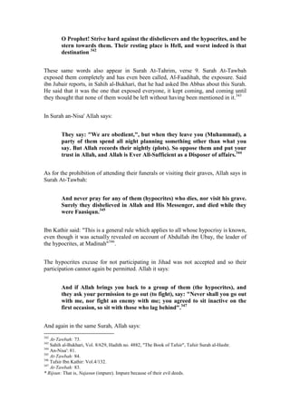 O Prophet! Strive hard against the disbelievers and the hypocrites, and be
        stern towards them. Their resting place is Hell, and worst indeed is that
        destination 342


These same words also appear in Surah At-Tahrim, verse 9. Surah At-Tawbah
exposed them completely and has even been called, Al-Faadihah, the exposure. Said
ibn Jubair reports, in Sahih al-Bukhari, that he had asked Ibn Abbas about this Surah.
He said that it was the one that exposed everyone, it kept coming, and coming until
they thought that none of them would be left without having been mentioned in it.343


In Surah an-Nisa' Allah says:


        They say: "We are obedient,", but when they leave you (Muhammad), a
        party of them spend all night planning something other than what you
        say. But Allah records their nightly (plots). So oppose them and put your
        trust in Allah, and Allah is Ever All-Sufficient as a Disposer of affairs.344


As for the prohibition of attending their funerals or visiting their graves, Allah says in
Surah At-Tawbah:


        And never pray for any of them (hypocrites) who dies, nor visit his grave.
        Surely they disbelieved in Allah and His Messenger, and died while they
        were Faasiqun.345


Ibn Kathir said: "This is a general rule which applies to all whose hypocrisy is known,
even though it was actually revealed on account of Abdullah ibn Ubay, the leader of
the hypocrites, at Madinah"346.


The hypocrites excuse for not participating in Jihad was not accepted and so their
participation cannot again be permitted. Allah it says:


        And if Allah brings you back to a group of them (the hypocrites), and
        they ask your permission to go out (to fight), say: "Never shall you go out
        with me, nor fight an enemy with me; you agreed to sit inactive on the
        first occasion, so sit with those who lag behind".347


And again in the same Surah, Allah says:
342
    At-Tawbah: 73.
343
    Sahih al-Bukhari, Vol. 8/629, Hadith no. 4882, "The Book of Tafsir", Tafsir Surah al-Hashr.
344
    An-Nisa': 81.
345
    At-Tawbah: 84.
346
    Tafsir Ibn Kathir: Vol.4/132.
347
    At-Tawbah: 83.
* Rijsun: That is, Najasun (impure). Impure because of their evil deeds.
 