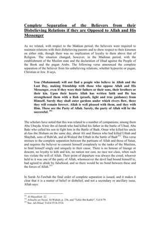 Complete Separation of the Believers from their
Disbelieving Relations if they are Opposed to Allah and His
Messenger

As we related, with respect to the Makkan period, the believers were required to
maintain relations with their disbelieving parents and to show respect to their kinsmen
on either side, though there was no implication of loyalty to them above that of
Religion. The situation changed, however, in the Madinan period, with the
establishment of the Muslim state and the declaration of Jihad against the People of
the Book and the pagan Arabs. The following verse announced the complete
separation of the believer from his unbelieving relations, whether hypocrite or pagan,
Christian or Jew. It says,


        You (Muhammad) will not find a people who believe in Allah and the
        Last Day, making friendship with those who oppose Allah and His
        Messenger, even if they were their fathers or their sons, their brothers or
        their kin. Upon their hearts Allah has written faith and He has
        strengthened them with a Ruh (proofs, light and true guidance) from
        Himself. Surely they shall enter gardens under which rivers flow, there
        they will remain forever. Allah is well pleased with them, and they with
        Him. These are the Party of Allah. Surely, the party of Allah will be the
        successful. 351


The scholars have noted that this was related to a number of companions, among them
Abu Ubayda A'mir ibn al-Jarrah who had killed his father in the battle of Uhud, Abu
Bakr who called his son to fight him in the Battle of Badr, Omar who killed his uncle
al-Aas ibn Hisham on the same day, about Ali and Hamza who had killed Utbah and
Shaybah, sons of Rabi'ah, and al-Waleed ibn Utbah in the battle of Badr352. This verse
stresses to the complete separation between the partisans of Allah and those of Satan,
and requires the believer to commit himself completely to the ranks of the Muslims,
to bind himself singly and uniquely to their cause. There is no honour of lineage or
descent, no loyalty to kith and kin, no nation nor cast, no race nor class, when such
ties violate the will of Allah. Their point of departure was always the creed, whoever
held to it was one of the party of Allah, whomsoever the devil had bound himself to,
had agreed to abide by falsehood, and so there would be no bond between these and
the forces of Allah.353


In Surah At-Tawbah the final order of complete separation is issued, and it makes it
clear that it is a matter of belief or disbelief, and not a secondary or ancillary issue,
Allah says:


351
    Al-Mujadilah: 22.
352
    Asbaabu an-Nuzul, Al-Wahidi, p. 236, and "Tafsir Ibn Kathir", Vol.8/79.
353
    See: Ad-Dilaal, Vol.6/3514-3516.
 