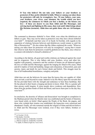 O You who believe! Do not take your fathers or your brothers as
         protectors if they prefer disbelief to faith. Whoever among you takes them
         for protectors will only be wrongdoers. Say, 'If your fathers, your sons,
         your brothers, your wives, your kinsmen, the wealth which you have
         acquired, the commerce in which you fear a decline, or the houses you
         love - if these are dearer to you than Allah and His Messenger, and
         striving hard and fighting in His cause, then wait until Allah brings about
         His Decision (torment). Allah does not guide those who are Al-Faasiqun.
         354




The command to denounce disbelief is from Allah, even when the disbelievers are
fathers or sons. They may not be taken as protectors once they have chosen disbelief
over faith355. Al-Qurtubi said that verse 23 in Surah At-Tawbah, with regards to the
separation of relations between believers and disbelievers would remain so until the
Day of Resurrection356. He also relates that Ibn Abbas explained the words: "Whoever
among you takes them for protectors will only be wrongdoers", saying that it meant
that whoever took them for protectors would be disbelievers like them, since whoever
is content with disbelief is himself a disbeliever357.


According to the Qur'an, all good and worthy relations are balanced against the creed
and its exigencies. This is why fathers and sons, brothers, wives and other kin,
together with property, commerce and the comfort of homes are all balanced against
the love of Allah and His Messenger, against the longing for Jihad in His cause; Jihad
and all it implies of trial and hardship, fatigue and exhaustion, of discomfort, pain and
anxiety, injury and death for one's former ideals and beliefs. This struggle must be
free of all loudmouthed boastfulness, vainglory and pride.


Allah does not ask the believers for more than He knows they are capable of; Allah
does not task a soul beyond its scope. Indeed it is by His Mercy upon His servants that
He has provided them with the strength and endurance to bear these hardships, that
He has placed in their hearts a longing and desire to know Allah. This is a greater gift
than anyone could imagine. It raises people above weakness and degradation, frees
them from the profane bonds of flesh and blood, and leaves them pure as the day they
were born358.


In conclusion, the doctrine of 'alliance and dissociation' was brought to completion in
the Madinan period when the Muslim state was established and the bonds of fraternity
were based solely on belief. Jihad against the People of the Book, the pagans, and
those who violated their treaties was established; the hypocrites were ostracized and
abandoned. Finally, all who remained outside the religion of Islam and did not believe
in Allah and His Messenger were isolated, even if they were fathers, brothers or
wives.

354
    At-Tawbah: 23-24.
355
    Ibn Kathir, Vol.4/66.
356
    Ahkaam al-Qur'an, al-Qurtubi, Vol.8/94.
357
    Ahkaam al-Qur'an, al-Qurtubi, Vol.8/94.
358
    S. Qutb, Fi Dhilal al-Qur'an, Vol.3/1615.
 