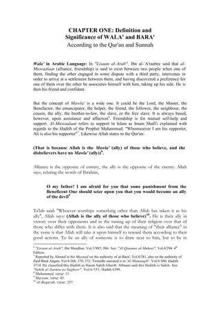 CHAPTER ONE: Definition and
                     Significance of WALA' and BARA'
                     According to the Qur'an and Sunnah


Wala' in Arabic Language: In "Lisaan al-Arab", Ibn al-`A'raabee said that al-
Muwaalaat (alliance, friendship) is said to exist between two people when one of
them, finding the other engaged in some dispute with a third party, intervenes in
order to arrive at a settlement between them, and having discovered a preference for
one of them over the other he associates himself with him, taking up his side. He is
then his friend and confidant.


But the concept of Mawla' is a wide one. It could be the Lord, the Master, the
Benefactor, the emancipator, the helper, the friend, the follower, the neighbour, the
cousin, the ally, the brother-in-law, the slave, or the free slave. It is always based,
however, upon assistance and affection6. Friendship is for mutual self-help and
support. Al-Muwaalaat refers to support in Islam as Imam Shafi'i explained with
regards to the Hadith of the Prophet Muhammad: "Whomsoever I am his supporter,
Ali is also his supporter"7. Likewise Allah states in the Qur'an:


(That is because Allah is the Mawla' (ally) of those who believe, and the
disbelievers have no Mawla' (ally))8.


Alliance is the opposite of enmity, the ally is the opposite of the enemy. Allah
says, relating the words of Ibrahim,

        O my father! I am afraid for you that some punishment from the
        Beneficent One should seize upon you that you would become an ally
        of the devil9


Ta'lab said: "Whoever worships something other than Allah has taken it as his
ally", Allah says: (Allah is the ally of those who believe) 10. He is their ally in
victory over their opponents and in the raising up of their religion over that of
those who differ with them. It is also said that the meaning of "their alliance" in
the verse is that Allah will take it upon himself to reward them according to their
good actions. To be an ally of someone is to draw near to him, but to be in
6
  "Lisaan al-Arab", Ibn Mandhur, Vol.3/985, 986. See: "Al-Qaamus al-Muheet", Vol.4/294. 4th
Edition.
7
  Reported by Ahmad in his Musnad on the authority of al-Bara', Vol.4/281, also on the authority of
Zaid Ibnul Arqam, Vol.4/368, 370, 372. Tirmidhi narrated it in 'Al-Manaaqib', Vol.9/300, Hadith
3714. He classified this Hadith as Hasan Sahih Gharib. Albaani said this Hadith is Sahih. See:
"Sahih al-Jaamiu as-Sagheer", Vol.6/353, Hadith 6399.
8
  Muhammad, verse: 11.
9
  Maryam, verse: 45.
10
   Al-Baqarah, verse: 257
 