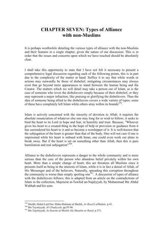 CHAPTER SEVEN: Types of Alliance
                    with non-Muslims

It is perhaps worthwhile detailing the various types of alliance with the non-Muslims
and their features in a single chapter, given the nature of our discussion. This is in
order that the issues and concerns upon which we have touched should be absolutely
clear.


I shall take this opportunity to state that I have not felt it necessary to present a
comprehensive legal discussion regarding each of the following points, this is in part
due to the complexity of the matter at hand. Suffice it to say that while words or
actions may outwardly be those of disbelief, mitigating circumstances may always
exist that go beyond mere appearances to stand between the human being and the
Creator. The matters which we will detail may take a person out of Islam, as is the
case of someone who loves the disbelievers simply because of their disbelief, or they
may represent a major infraction, like praising or glorifying the disbelievers. Thus the
idea of someone being allied to the disbelievers covers a wide variety of types; some
of these have completely left Islam while others stray within its bounds359.


Islam is actively concerned with the sincerity of devotion to Allah; it requires the
absolute renunciation of whatever else one may long for or wish to follow; it seeks to
bind the heart to its Lord in hope and fear, in humility and trust. Because, "Whoever
gives his heart to a created thing in the hope of help or provision or guidance from it
has surrendered his heart to it and so become a worshipper of it. It is well-known that
the subjugation of the heart is greater than that of the body. One will not care if one is
imprisoned while his heart is imbued with Iman; one could even work out plans to
break away. But if the heart is set on something other than Allah, then this is pure
humiliation and real subjugation"360.


Alliance to the disbelievers represents a danger to the whole community and is more
serious than the case of the person who abandons belief privately within his own
heart. More than a simple change of heart; this act threatens all Muslims since it
presents itself as being in the interests of Islam, while it is in fact a denial of Allah, of
His Messenger and of the believers. Naturally, spreading this corruption throughout
the community is worse than simply spoiling one361. A discussion of types of alliance
with the disbelievers follows; this is adapted from an article on the contradictions of
Islam in the collection, Majmu'at at-Tawhid an-Najdiyyah, by Muhammad Ibn Abdul
Wahhab and his sons.




359
    Sheikh Abdul-Latif bin Abdur-Rahman al Sheikh, Ar-Rasa'il alMufida, p.43.
360
    Ibn Taymiyyah, Al-Ubudiyyah, pp.95-96.
361
    Ibn Taymiyyah, As-Saarim al-Maslul Ala Shaatim ar-Rasul, p.371.
 