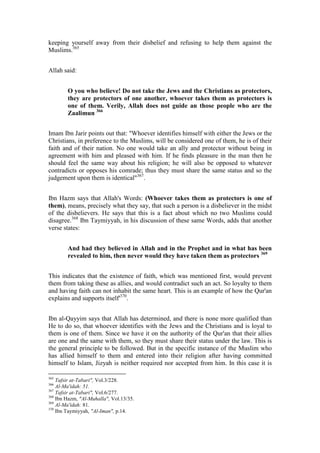 keeping yourself away from their disbelief and refusing to help them against the
Muslims.365


Allah said:


        O you who believe! Do not take the Jews and the Christians as protectors,
        they are protectors of one another, whoever takes them as protectors is
        one of them. Verily, Allah does not guide an those people who are the
        Zaalimun 366


Imam Ibn Jarir points out that: "Whoever identifies himself with either the Jews or the
Christians, in preference to the Muslims, will be considered one of them, he is of their
faith and of their nation. No one would take an ally and protector without being in
agreement with him and pleased with him. If he finds pleasure in the man then he
should feel the same way about his religion; he will also be opposed to whatever
contradicts or opposes his comrade; thus they must share the same status and so the
judgement upon them is identical"367.


Ibn Hazm says that Allah's Words: (Whoever takes them as protectors is one of
them), means, precisely what they say, that such a person is a disbeliever in the midst
of the disbelievers. He says that this is a fact about which no two Muslims could
disagree.368 Ibn Taymiyyah, in his discussion of these same Words, adds that another
verse states:


        And had they believed in Allah and in the Prophet and in what has been
        revealed to him, then never would they have taken them as protectors 369


This indicates that the existence of faith, which was mentioned first, would prevent
them from taking these as allies, and would contradict such an act. So loyalty to them
and having faith can not inhabit the same heart. This is an example of how the Qur'an
explains and supports itself'370.


Ibn al-Qayyim says that Allah has determined, and there is none more qualified than
He to do so, that whoever identifies with the Jews and the Christians and is loyal to
them is one of them. Since we have it on the authority of the Qur'an that their allies
are one and the same with them, so they must share their status under the law. This is
the general principle to be followed. But in the specific instance of the Muslim who
has allied himself to them and entered into their religion after having committed
himself to Islam, Jizyah is neither required nor accepted from him. In this case it is

365
    Tafsir at-Tabari", Vol.3/228.
366
    Al-Ma'idah: 51.
367
    Tafsir at-Tabari", Vol.6/277.
368
    Ibn Hazm, "Al-Muhalla", Vol.13/35.
369
    Al-Ma'idah: 81.
370
    Ibn Taymiyyah, "Al-Iman", p.14.
 