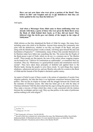 Have you not seen those who were given a portion of the Book? They
           believe in Jibt* and Taaghut and say to the disbelievers that they are
           better guided in the way than the believers 373


And again,


           And when a Messenger from Allah came to them confirming what was
           already with them, a party of those who were given the Book threw away
           the Book of Allah behind their backs as if they did not know! They
           followed what the devils gave out (falsely of the magic) in the reign of
           Sulaiyman.374


Allah informs us that they abandoned the Book of Allah for magic, like many Jews,
including some who claim to be Muslims. Anyone from among this community who
joins with the disbelievers, whether or not they are People of the Book, and goes
along with the falsehood of their words or deeds, will bring upon himself the pain and
humiliation of hypocrisy375. Unfortunately, many of those who consider themselves to
be Muslims today have fallen into something like this. The notion that the People of
the Book posses a part of Truth, which we do not, is a common one in "the Muslim
world". These people are like parrots, the sons of the nation whose wagging tongues
can be heard to say "I believe in Communism as a philosophy", or sometimes they say
socialism. They say "Democracy is a good political system and constitutions must be
secular". They have taken these principles of disbelief and applied them to the
Muslim lands, forcing the people to serve these creeds. To such things they require
obedience, submission and service, and any Muslim who calls for a return to the Book
of Allah and the Sunnah of His Prophet is declared a public enemy.


An aspect of belief in part of these creeds is the notion of separation of secular from
religious authority, the idea that there is no legitimate connection between Islam and
politics. This too has its origins in Europe with the struggle between the Church and
the remnants of Christian society. But what has Islam got to do with the ideas of
Christian reformists? Still the dim-witted feel the urge to bring this poison to the East.
They make a travesty of Islam which they claim is only concerned with the relation
between the worshipper and his Lord. They say that politics is the realm of politicians
and has nothing to do with religion376.




373
      An-Nisa': 51.
374
      Al-Baqarah: 101-102.
375
  Ibn Taymiyyah, Al-Fatawa, Vol.28/199-201.
376
  Several writers have exhaustively written about this issue, like Muhammad al-Bihi, Sayyid Qutb,
Muhammad Qutb, Al-Mawdudi and others. For more detailed discussion, see Safar Ben Abdur
Rahmaan al-Hawali's "Secularism and its effect on the Muslim World".
 