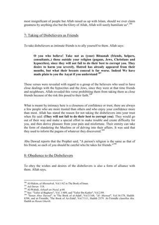 most insignificant of people but Allah raised us up with Islam, should we ever claim
greatness by anything else but the Glory of Allah, Allah will surely humiliate us".386


7: Taking of Disbelievers as Friends

To take disbelievers as intimate friends is to ally yourself to them. Allah says:


        O you who believe! Take not as (your) Bitaanah (friends, helpers,
        consultants..) those outside your religion (pagans, Jews, Christians and
        hypocrites), since they will not fail to do their best to corrupt you. They
        desire to harm you severely. Hatred has already appeared from their
        mouths, but what their breasts conceal is far worse. Indeed We have
        made plain to you the Aayat if you understand 387


These verses were revealed with regard to a group of the believers who used to have
close dealings with the hypocrites and the Jews, since they were at that time friends
and neighbours. Allah revealed this verse prohibiting them from taking them as close
friends because of the risk this posed to their faith.388


What is meant by intimacy here is a closeness of confidence or trust, there are always
a few people who are more trusted than others and who enjoy your confidence more
than most. Allah has stated the reason for not taking the disbelievers into your trust
when He said: (They will not fail to do their best to corrupt you). They would go
out of their way and make a special effort to make trouble and create difficulty for
you, and then derive pleasure from your pain and misfortune. Their enmity can take
the form of slandering the Muslims or of delving into their affairs. It was said that
they used to inform the pagans of whatever they discovered.389


Abu Dawud reports that the Prophet said, "A person's religion is the same as that of
his friend, so each of you should be careful who he takes for friends."390


8: Obedience to the Disbelievers

To obey the wishes and desires of the disbelievers is also a form of alliance with
them. Allah says,


386
    Al-Hakim, al-Mustadrak, Vol.1/62 in The Book of Iman.
387
    Aal-Imran: 118.
388
    Al-Wahidi, Asbaab an-Nuzul, p.68.
389
    See: "Tafsir al-Baghawi", Vol. 1/409, and "Tafsir Ibn Kathir", Vol.2/89.
390
    "Sunan Abee Dawud", in 'The Book of al-Adab', Vol.5/168, "Al- Musnad", Vol.16/178, Hadith
8398, and at-Tirmidhi, 'The Book of Az-Zuhd', Vol.7/111, Hadith 2379. At-Tirmidhi classifies this
Hadith as Hasan Gharib.
 