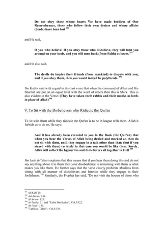 Do not obey those whose hearts We have made heedless of Our
         Remembrance, those who follow their own desires and whose affairs
         (deeds) have been lost 391


and He said,


         O you who believe! If you obey those who disbelieve, they will turn you
         around on your heels, and you will turn back (from Faith) as losers.392


and He also said,


         The devils do inspire their friends (from mankind) to dispute with you,
         and if you obey them, then you would indeed be polytheists. 393


Ibn Kathir said with regard to this last verse that when the command of Allah and His
Shari'ah are put on an equal level with the word of others then this is Shirk. This is
also evident in the Verse: (They have taken their rabbis and their monks as lords
in place of Allah)394


9: To Sit with the Disbelievers who Ridicule the Qur'an

To sit with them while they ridicule the Qur'an is to be in league with them. Allah it
forbids us to do so, He says:


         And it has already been revealed to you in the Book (the Qur'an) that
         when you hear the Verses of Allah being denied and mocked at, then do
         not sit with them, until they engage in a talk other than that; (but if you
         stayed with them) certainly in that case you would be like them. Surely,
         Allah will collect the hypocrites and disbelievers all together in Hell 395


Ibn Jarir at-Tabari explains that this means that if you hear them doing this and do not
say anything about it to them then your disobedience in remaining with them is what
makes you like them. He further says that the verse clearly prohibits Muslims from
sitting with all manner of disbelievers and heretics while they engage in their
foolishness.396 Similarly, the Prophet has said, "Do not visit the houses of those who



391
    Al-Kahf 28.
392
    Aal-Imran: 149.
393
    Al-An'am: 121.
394
    At-Tauba: 31, and "Tafsir Ibn Kathir", Vol.3/322.
395
    An-Nisa': 140.
396
    "Tafsir at-Tabari", Vol.5/330.
 