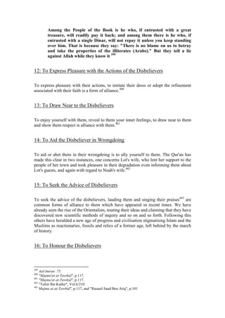 Among the People of the Book is he who, if entrusted with a great
        treasure, will readily pay it back; and among them there is he who, if
        entrusted with a single Dinar, will not repay it unless you keep standing
        over him. That is because they say: "There is no blame on us to betray
        and take the properties of the illiterates (Arabs)." But they tell a lie
        against Allah while they know it 399


12: To Express Pleasure with the Actions of the Disbelievers

To express pleasure with their actions, to imitate their dress or adopt the refinement
associated with their faith is a form of alliance.400


13: To Draw Near to the Disbelievers

To enjoy yourself with them, reveal to them your inner feelings, to draw near to them
and show them respect is alliance with them.401


14: To Aid the Disbeliever in Wrongdoing

To aid or abet them in their wrongdoing is to ally yourself to them. The Qur'an has
made this clear in two instances, one concerns Lot's wife, who lent her support to the
people of her town and took pleasure in their degradation even informing them about
Lot's guests, and again with regard to Noah's wife.402


15: To Seek the Advice of Disbelievers

To seek the advice of the disbelievers, lauding them and singing their praises403 are
common forms of alliance to them which have appeared in recent times. We have
already seen the rise of the Orientalists, touting their ideas and claiming that they have
discovered new scientific methods of inquiry and so on and so forth. Following this
others have heralded a new age of progress and civilisation stigmatising Islam and the
Muslims as reactionaries, fossils and relics of a former age, left behind by the march
of history.


16: To Honour the Disbelievers



399
    Aal-Imran: 75.
400
    "Majmu'at at-Tawhid", p.117.
401
    "Majmu'at at-Tawhid", p.117.
402
    "Tafsir Ibn Kathir", Vol.6/210.
403
    Majmu at at-Tawhid", p.117, and "Rasaail Saad Ben Atiq", p.101
 