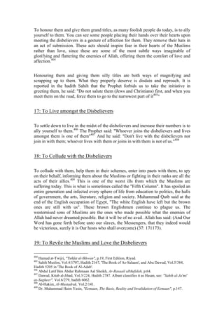 To honour them and give them grand titles, as many foolish people do today, is to ally
yourself to them. You can see some people placing their hands over their hearts upon
meeting the disbelievers in a gesture of affection for them. They remove their hats in
an act of submission. These acts should inspire fear in their hearts of the Muslims
rather than love, since these are some of the most subtle ways imaginable of
glorifying and flattering the enemies of Allah, offering them the comfort of love and
affection.404


Honouring them and giving them silly titles are both ways of magnifying and
scrapping up to them. What they properly deserve is disdain and reproach. It is
reported in the hadith Sahih that the Prophet forbids us to take the initiative in
greeting them, he said: "Do not salute them (Jews and Christians) first, and when you
meet them on the road, force them to go to the narrowest part of it405"


17: To Live amongst the Disbelievers

To settle down to live in the midst of the disbelievers and increase their numbers is to
ally yourself to them.406 The Prophet said: "Whoever joins the disbelievers and lives
amongst them is one of them"407 And he said: "Don't live with the disbelievers nor
join in with them; whoever lives with them or joins in with them is not of us."408


18: To Collude with the Disbelievers

To collude with them, help them in their schemes, enter into pacts with them, to spy
on their behalf, informing them about the Muslims or fighting in their ranks are all the
acts of their allies.409 This is one of the worst ills from which the Muslims are
suffering today. This is what is sometimes called the "Fifth Column". It has spoiled an
entire generation and infected every sphere of life from education to politics, the halls
of government, the arts, literature, religion and society. Muhammad Qutb said at the
end of the English occupation of Egypt, "The white English have left but the brown
ones are still with us". These brown Englishmen continue to plague us. The
westernised sons of Muslims are the ones who made possible what the enemies of
Allah had never dreamed possible. But it will be of no avail. Allah has said: (And Our
Word has gone forth before unto our slaves, the Messengers, that they indeed would
be victorious, surely it is Our hosts who shall overcome) (37: 171173).


19: To Revile the Muslims and Love the Disbelievers

404
    Hamud at-Twijri, "Tuhfat al-Ikhwan", p.19, First Edition, Riyad.
405
    Sahih Muslim, Vol.4/1707, Hadith 2167, 'The Book of As-Salaam', and Abu Dawud, Vol.5/384,
Hadith 5205 in 'The Book of Al-Adab'.
406
    Abdul Latif Ben Abdur Rahmaan Aal Sheikh, Ar-Rasaail alMufidah, p.64.
407
    Dawud, Kitab al-Jihad, Vol.3/224, Hadith 2787. Albani classifies it as Hasan, see: "Sahih al-Ja'mi'
as-Sagheer", Vol.6/279, hadith 6062.
408
    Al-Hakim, Al-Mustadrak, Vol.2/141.
409
    Dr. Muhammad Haim Yasin, "Eemaan, The Basis, Reality and Invalidation of Eemaan", p.147.
 