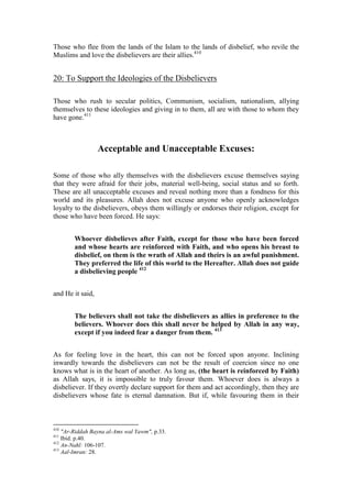 Those who flee from the lands of the Islam to the lands of disbelief, who revile the
Muslims and love the disbelievers are their allies.410


20: To Support the Ideologies of the Disbelievers

Those who rush to secular politics, Communism, socialism, nationalism, allying
themselves to these ideologies and giving in to them, all are with those to whom they
have gone.411



                  Acceptable and Unacceptable Excuses:

Some of those who ally themselves with the disbelievers excuse themselves saying
that they were afraid for their jobs, material well-being, social status and so forth.
These are all unacceptable excuses and reveal nothing more than a fondness for this
world and its pleasures. Allah does not excuse anyone who openly acknowledges
loyalty to the disbelievers, obeys them willingly or endorses their religion, except for
those who have been forced. He says:


        Whoever disbelieves after Faith, except for those who have been forced
        and whose hearts are reinforced with Faith, and who opens his breast to
        disbelief, on them is the wrath of Allah and theirs is an awful punishment.
        They preferred the life of this world to the Hereafter. Allah does not guide
        a disbelieving people 412


and He it said,


        The believers shall not take the disbelievers as allies in preference to the
        believers. Whoever does this shall never be helped by Allah in any way,
        except if you indeed fear a danger from them. 413


As for feeling love in the heart, this can not be forced upon anyone. Inclining
inwardly towards the disbelievers can not be the result of coercion since no one
knows what is in the heart of another. As long as, (the heart is reinforced by Faith)
as Allah says, it is impossible to truly favour them. Whoever does is always a
disbeliever. If they overtly declare support for them and act accordingly, then they are
disbelievers whose fate is eternal damnation. But if, while favouring them in their



410
    "Ar-Riddah Bayna al-Ams wal Yawm", p.33.
411
    Ibid. p.40.
412
    An-Nahl: 106-107.
413
    Aal-Imran: 28.
 