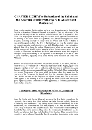 CHAPTER EIGHT:The Refutation of the Shi'ah and
 the Khawarij doctrine with regard to Alliance and
                   Dissociation

Some people maintain that the points we have been discussing are in fact adopted
from the beliefs of the Shi'ah and Khawarij heterodoxies. They say it is no part of the
beliefs that the majority of the Muslims maintain to this day. In response to their
claim I can only say that those who deny this doctrine would appear not to understand
the meaning of the words "there is no god but Allah". I have already provided ample
evidence, including hundreds of verses from the Qur'an and dozens of hadith in
support of this position. Since the days of the Prophet, it has been the case that we do
not renounce even the smallest aspect of our faith. The claim that we have mistakenly
adopted these ideas from the hollow fabrications of whatever heterodox sect are
wholly unsupported. Could anyone honestly believe that the man who set the first
example in this matter, the Prophet Abraham, upon whom be peace, had adopted it
through a faulty understanding of the arguments of the Kharijites or the Shi'ah? This
is quite incredible, especially since these people came thousands of years after
Abraham.


Alliance and dissociation constitute a fundamental principle of our belief, one that is
firmly founded in both the Book of Allah and the Sunnah of His Prophet, upon whom
be peace. Needless to say, error is still error, and innovation is still innovation, and
these are still the common sources of Khariji and the Shi'ah fiqh. Their understanding
rests upon a flimsy grasp of the truth, which has in turn taken them away from the
clear text of the Qur'an and the Sunnah, and from the consensus of the community.
[But "Neither the rose nor its fragrance are injured by one who fails to notice its
scent."] [This is the meaning of a line of poetry the author quotes here; an English
quote expressing similar sentiments would be appropriate. If something occurs to you
please make a note of it]



       The Doctrine of the Khawarij with respect to Alliance and
                             Dissociation

Imam Ibn Hanbal said that the Khawarij renounced the True Faith, contradicted the
community, broke away from Islam, and took exception from the majority, in favour
of following their own desires. They rose up against the nation brandishing the sword
before them, and threatened the lives and property of all who differed with their
views. They declared all who failed to endorse their position and who refused to join
them to be their mortal enemies. They cursed the companions of the Prophet and his
family and charged that they had abandoned the Shari'ah. They renounced them
completely and proclaimed them to be disbelievers and an abomination on the earth.
 