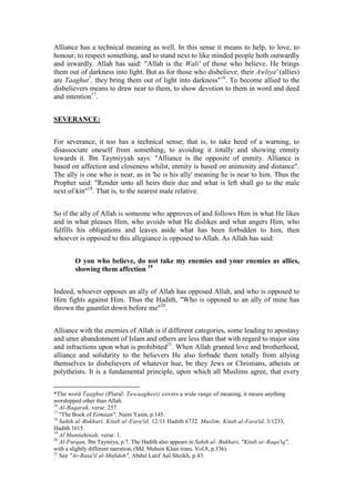 Alliance has a technical meaning as well. In this sense it means to help, to love, to
honour, to respect something, and to stand next to like minded people both outwardly
and inwardly. Allah has said: "Allah is the Wali' of those who believe. He brings
them out of darkness into light. But as for those who disbelieve, their Awliya' (allies)
are Taaghut*, they bring them out of light into darkness"16. To become allied to the
disbelievers means to draw near to them, to show devotion to them in word and deed
and intention17.


SEVERANCE:


For severance, it too has a technical sense; that is, to take heed of a warning, to
disassociate oneself from something, to avoiding it totally and showing enmity
towards it. Ibn Taymiyyah says: "Alliance is the opposite of enmity. Alliance is
based on affection and closeness whilst, enmity is based on animosity and distance".
The ally is one who is near, as in 'he is his ally' meaning he is near to him. Thus the
Prophet said: "Render unto all heirs their due and what is left shall go to the male
next of kin"18. That is, to the nearest male relative.


So if the ally of Allah is someone who approves of and follows Him in what He likes
and in what pleases Him, who avoids what He dislikes and what angers Him, who
fulfills his obligations and leaves aside what has been forbidden to him, then
whoever is opposed to this allegiance is opposed to Allah. As Allah has said:


        O you who believe, do not take my enemies and your enemies as allies,
        showing them affection 19


Indeed, whoever opposes an ally of Allah has opposed Allah, and who is opposed to
Him fights against Him. Thus the Hadith, "Who is opposed to an ally of mine has
thrown the gauntlet down before me"20.


Alliance with the enemies of Allah is if different categories, some leading to apostasy
and utter abandonment of Islam and others are less than that with regard to major sins
and infractions upon what is prohibited21. When Allah granted love and brotherhood,
alliance and solidarity to the believers He also forbade them totally from allying
themselves to disbelievers of whatever hue, be they Jews or Christians, atheists or
polytheists. It is a fundamental principle, upon which all Muslims agree, that every


*The word Taaghut (Plural: Tawaagheet) covers a wide range of meaning, it means anything
worshipped other than Allah.
16
   Al-Baqarah, verse: 257.
17
   "The Book of Eemaan", Naim Yasin, p.145.
18
   Sahih al-Bukhari, Kitab al-Fara'id, 12/11 Hadith 6732. Muslim, Kitab al-Fara'id, 3/1233,
Hadith 1615.
19
   Al-Mumtahinah, verse: 1.
20
   Al-Furqan, Ibn Taymiya, p.7. The Hadith also appears in Sahih al- Bukhari, "Kitab ar-Raqa'iq",
with a slightly different narration, (Md. Muhsin Khan trans. Vol.8, p.336).
21
   See "Ar-Rasa'il al-Mufidah", Abdul Latif Aal Sheikh, p.43.
 