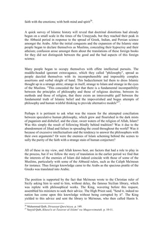 faith with the emotions; with both mind and spirit26.


A quick survey of Islamic history will reveal that doctrinal distortions had already
begun on a small scale in the times of the Umayyads, but they reached their peak in
the Abbasid period in response to the spread of Greek, Indian, and Persian science
amongst the Arabs. After the initial conquests and the expansion of the Islamic state
people began to declare themselves as Muslims, concealing their hypocrisy and their
atheism; confusion arose amongst them about the translations of these foreign books
for they did not distinguish between the good and the bad aspects of this foreign
science.


Many people began to occupy themselves with effete intellectual pursuits. The
muddle-headed ignorant extravagance, which they called "philosophy", spread as
people dazzled themselves with its incomprehensible and impossibly complex
assertions and verbal sleight of hand. This bedazzlement led them to dress Islamic
thought up in a strange attire; strange in itself, strange to Islam and strange in the eyes
of the Muslims. "This concealed the fact that there is a fundamental incompatibility
between the principles of philosophy and those of religious doctrine, between its
methods and those of religion, that there exists an intraversable gulf between the
fundamental truth of Islamic belief and the impoverished and bogus attempts of
philosophy and human wishful thinking to provide alternative models"27.


Perhaps it is pertinent to ask what was the reason for the attempted conciliation
between speculative human philosophy, which grew and flourished in the dark mists
of paganism and disbelief, and the clear, sweet waters of the religion of Allah, Islam?
Was this simply the result of following blindly behind tradition? Was it due to the
abandonment of Jihad and failure in spreading the creed throughout the world? Was it
because of excessive intellectualism and the tendency to answer the philosophers with
their own arguments? Or were the enemies of Islam scheming behind the scenes to
sully the purity of the faith with a strange stain of human conjecture?


All of these in my view, and Allah knows best, are factors that had a role to play in
the process, but if we follow the story of translation in the earlier period we find that
the interests of the enemies of Islam did indeed coincide with those of some of the
Muslims, particularly with some of the Abbasid rulers, such as the Caliph Ma'moun
for instance. Thus foreign knowledge came to the Arabs as the specious prattle of the
Greeks was translated into Arabic.


The position is supported by the fact that Ma'moun wrote to the Christian ruler of
Sicily asking him to send to him, without delay, the famous Sicilian library, which
was replete with philosophical works. The King, wavering before this request,
assembled his ministers to seek their advice. The High Priest said, "Send it, indeed no
nation has come upon this knowledge without being corrupted by it". The King
yielded to this advice and sent the library to Ma'moun, who then called Hanin b.

26
     Muhammad Qutb, Diraasaat Qura'niyya, p. 149.
27
     Sayyid Qutb, Khasa'is at-Tasawur al-Islami' wa Muqawwimatuh, p. 10-11.
 