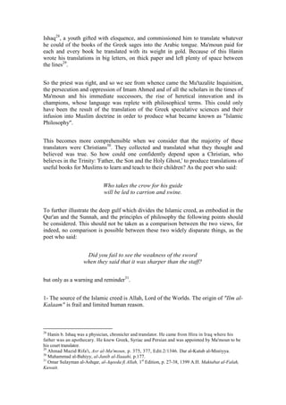 Ishaq28, a youth gifted with eloquence, and commissioned him to translate whatever
he could of the books of the Greek sages into the Arabic tongue. Ma'moun paid for
each and every book he translated with its weight in gold. Because of this Hanin
wrote his translations in big letters, on thick paper and left plenty of space between
the lines29.


So the priest was right, and so we see from whence came the Mu'tazalite Inquisition,
the persecution and oppression of Imam Ahmed and of all the scholars in the times of
Ma'moun and his immediate successors, the rise of heretical innovation and its
champions, whose language was replete with philosophical terms. This could only
have been the result of the translation of the Greek speculative sciences and their
infusion into Muslim doctrine in order to produce what became known as "Islamic
Philosophy".


This becomes more comprehensible when we consider that the majority of these
translators were Christians30. They collected and translated what they thought and
believed was true. So how could one confidently depend upon a Christian, who
believes in the Trinity: 'Father, the Son and the Holy Ghost,' to produce translations of
useful books for Muslims to learn and teach to their children? As the poet who said:


                              Who takes the crow for his guide
                              will be led to carrion and swine.


To further illustrate the deep gulf which divides the Islamic creed, as embodied in the
Qur'an and the Sunnah, and the principles of philosophy the following points should
be considered. This should not be taken as a comparison between the two views, for
indeed, no comparison is possible between these two widely disparate things, as the
poet who said:


                     Did you fail to see the weakness of the sword
                    when they said that it was sharper than the staff?


but only as a warning and reminder31.


1- The source of the Islamic creed is Allah, Lord of the Worlds. The origin of "Ilm al-
Kalaam" is frail and limited human reason.



28
   Hanin b. Ishaq was a physician, chronicler and translator. He came from Hira in Iraq where his
father was an apothecary. He knew Greek, Syriac and Persian and was appointed by Ma'moun to be
his court translator.
29
   Ahmad Mazid Rifa'i, Asr al-Ma'moun, p. 375, 377, Edit.2/1346. Dar al-Kutub al-Misriyya.
30
   Muhammad al-Bahiyy, al-Janib al-Ilaaahi, p.177.
31
   Omar Sulayman al-Ashqar, al-Aqeeda fi Allah, 1st Edition, p. 27-38, 1399 A.H. Maktabat al-Falah,
Kuwait.
 