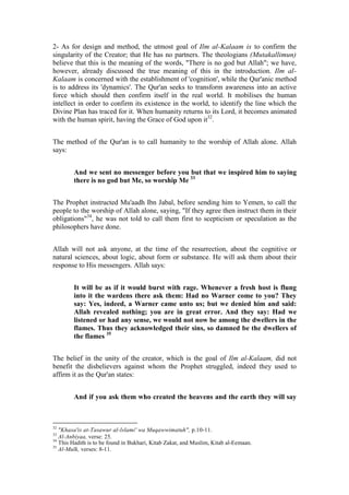 2- As for design and method, the utmost goal of Ilm al-Kalaam is to confirm the
singularity of the Creator; that He has no partners. The theologians (Mutakallimun)
believe that this is the meaning of the words, "There is no god but Allah"; we have,
however, already discussed the true meaning of this in the introduction. Ilm al-
Kalaam is concerned with the establishment of 'cognition', while the Qur'anic method
is to address its 'dynamics'. The Qur'an seeks to transform awareness into an active
force which should then confirm itself in the real world. It mobilises the human
intellect in order to confirm its existence in the world, to identify the line which the
Divine Plan has traced for it. When humanity returns to its Lord, it becomes animated
with the human spirit, having the Grace of God upon it32.


The method of the Qur'an is to call humanity to the worship of Allah alone. Allah
says:


        And we sent no messenger before you but that we inspired him to saying
        there is no god but Me, so worship Me 33


The Prophet instructed Mu'aadh Ibn Jabal, before sending him to Yemen, to call the
people to the worship of Allah alone, saying, "If they agree then instruct them in their
obligations"34, he was not told to call them first to scepticism or speculation as the
philosophers have done.


Allah will not ask anyone, at the time of the resurrection, about the cognitive or
natural sciences, about logic, about form or substance. He will ask them about their
response to His messengers. Allah says:


        It will be as if it would burst with rage. Whenever a fresh host is flung
        into it the wardens there ask them: Had no Warner come to you? They
        say: Yes, indeed, a Warner came unto us; but we denied him and said:
        Allah revealed nothing; you are in great error. And they say: Had we
        listened or had any sense, we would not now be among the dwellers in the
        flames. Thus they acknowledged their sins, so damned be the dwellers of
        the flames 35


The belief in the unity of the creator, which is the goal of Ilm al-Kalaam, did not
benefit the disbelievers against whom the Prophet struggled, indeed they used to
affirm it as the Qur'an states:


        And if you ask them who created the heavens and the earth they will say



32
   "Khasa'is at-Tasawur al-lslami' wa Muqawwimatuh", p.10-11.
33
   Al-Anbiyaa, verse: 25.
34
   This Hadith is to be found in Bukhari, Kitab Zakat, and Muslim, Kitab al-Eemaan.
35
   Al-Mulk, verses: 8-11.
 