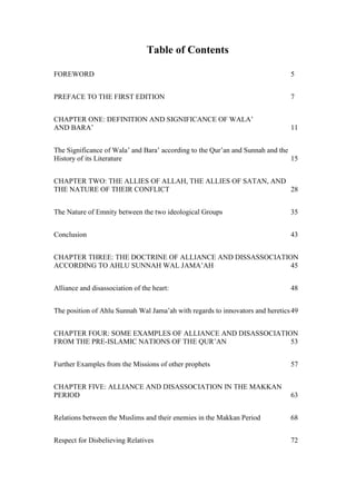 Table of Contents

FOREWORD                                                                       5


PREFACE TO THE FIRST EDITION                                                   7


CHAPTER ONE: DEFINITION AND SIGNIFICANCE OF WALA’
AND BARA’                                                                      11


The Significance of Wala’ and Bara’ according to the Qur’an and Sunnah and the
History of its Literature                                                      15


CHAPTER TWO: THE ALLIES OF ALLAH, THE ALLIES OF SATAN, AND
THE NATURE OF THEIR CONFLICT                               28


The Nature of Emnity between the two ideological Groups                        35


Conclusion                                                                     43


CHAPTER THREE: THE DOCTRINE OF ALLIANCE AND DISSASSOCIATION
ACCORDING TO AHLU SUNNAH WAL JAMA’AH                      45


Alliance and disassociation of the heart:                                      48


The position of Ahlu Sunnah Wal Jama’ah with regards to innovators and heretics 49


CHAPTER FOUR: SOME EXAMPLES OF ALLIANCE AND DISASSOCIATION
FROM THE PRE-ISLAMIC NATIONS OF THE QUR’AN               53


Further Examples from the Missions of other prophets                           57


CHAPTER FIVE: ALLIANCE AND DISASSOCIATION IN THE MAKKAN
PERIOD                                                                         63


Relations between the Muslims and their enemies in the Makkan Period           68


Respect for Disbelieving Relatives                                             72
 