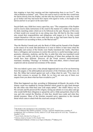 then stopping to learn their meaning and then implementing them in our lives" 40. Abu
Abd ar-Rahman as-Salami41 said, "Those who used to teach us said that they would learn
the Qur'an directly from the Prophet, and that after they had learnt ten verses they would
go no further until they had learnt their import with regard to works, so he taught us the
Qur'an and how to act upon it at the same time".


Sayyid Qutb, may Allah have mercy upon him, says: "The companions of the Prophet
used to receive daily instructions in the creed in the manner of a soldier who receives
his daily marching orders which are to be followed on the spot. Because of this none
of them would ever exceed ten in one sitting since they felt that by this they would
also extend their responsibilities and obligations with respect to it. So they would
content themselves with ten verses until such time as they had learnt them by heart
and learned to act according to them, as Ibn Mas'ud said"42.


Thus the Muslim Ummah took only the Book of Allah and the Sunnah of the Prophet
as the source of its creed. But distortions to it were to follow in later times when the
philosophy and science of the Greeks were finally translated into Arabic. Had there
been a willingness and awareness to restrict this activity to useful knowledge such as
geometry, chemistry, medicine, and the like, in order that what was translated would
not come into conflict with the creed and ideology of Islam then perhaps the story
would have been different. However, all the Greek sciences indiscriminately
translated, including "Theology" of Aristotle, Plato and others, which is based upon
scepticism and an assumed non-existence of the unseen.


This was indeed a grave error, it has already happened and it was of no use borrowing
from the pagans or the philosophical prevarication of the Christians and the Jews. In
fact, Ibn Abbas had warned against just such a thing when he said, "You must not
take their sciences to account, by Allah, for we have not seen any of them ever
enquire from you about what has been revealed to you"43.


What then happened was that, according to Muhammad al-Ghazali, the purity of the
Islamic creed was muddied by foreign disbelief which reared its ugly head amongst
the idle effete who filled their time with empty debate44. But Allah's Mercy was on
His servants and He preserved His religion, raising up scholars in every place and age
who would fulfill their obligation to spread the call to Allah and perform Jihad in His
way and who warned the Muslims of what they should leave aside and what they
should renounce. Many of the Scholars mounted active opposition to this internal
threat which came to attack both the creed and concept of Islam.




40
   Ibn Kathir in the introduction to his commentary, Vol.1, p.13.
41
   Abd ar-Rahman Bnu Habib as-Salami, a reciter, reported Ahadith from a number of
Companions. He is a follower (Ta'bii), died in 72 A.H. Some said in 85 A.H. See: "Tandhib at-
Tandhib" 5/183.
42
   Sayyid Qutb, Ma'alim Fi at-Tariq, p.15.
43
   Bukhari, Kitab at-Tawhid 13/496, Hadith 7523.
44
   Muhammad al-Ghazali, Al-Islam wa at-Taqat al-Muattala, 2nd Edition, p.112.
 