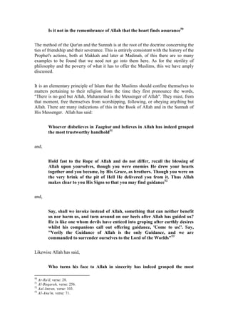 Is it not in the remembrance of Allah that the heart finds assurance50


The method of the Qur'an and the Sunnah is at the root of the doctrine concerning the
ties of friendship and their severance. This is entirely consistent with the history of the
Prophet's actions, both at Makkah and later at Madinah, of this there are so many
examples to be found that we need not go into them here. As for the sterility of
philosophy and the poverty of what it has to offer the Muslims, this we have amply
discussed.


It is an elementary principle of Islam that the Muslims should confine themselves to
matters pertaining to their religion from the time they first pronounce the words,
"There is no god but Allah, Muhammad is the Messenger of Allah". They must, from
that moment, free themselves from worshipping, following, or obeying anything but
Allah. There are many indications of this in the Book of Allah and in the Sunnah of
His Messenger. Allah has said:


        Whoever disbelieves in Taaghut and believes in Allah has indeed grasped
        the most trustworthy handhold51


and,


        Hold fast to the Rope of Allah and do not differ, recall the blessing of
        Allah upon yourselves, though you were enemies He drew your hearts
        together and you became, by His Grace, as brothers. Though you were on
        the very brink of the pit of Hell He delivered you from it. Thus Allah
        makes clear to you His Signs so that you may find guidance52


and,


        Say, shall we invoke instead of Allah, something that can neither benefit
        us nor harm us, and turn around on our heels after Allah has guided us?
        He is like one whom devils have enticed into groping after earthly desires
        whilst his companions call out offering guidance, 'Come to us!'. Say,
        "Verily the Guidance of Allah is the only Guidance, and we are
        commanded to surrender ourselves to the Lord of the Worlds"53


Likewise Allah has said,


        Who turns his face to Allah in sincerity has indeed grasped the most

50
   Ar-Ra'd, verse: 28.
51
   Al-Baqarah, verse: 256.
52
   Aal-Imran, verse: 103.
53
   AI-Ana'm, verse: 71.
 