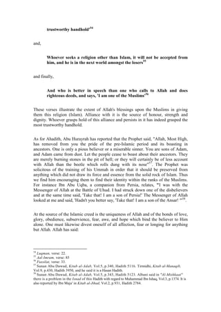 trustworthy handhold'54


and,


        Whoever seeks a religion other than Islam, it will not be accepted from
        him, and he is in the next world amongst the losers55


and finally,


        And who is better in speech than one who calls to Allah and does
        righteous deeds, and says, 'I am one of the Muslims'56


These verses illustrate the extent of Allah's blessings upon the Muslims in giving
them this religion (Islam). Alliance with it is the source of honour, strength and
dignity. Whoever grasps hold of this alliance and persists in it has indeed grasped the
most trustworthy handhold.


As for Ahadith, Abu Hurayrah has reported that the Prophet said, "Allah, Most High,
has removed from you the pride of the pre-Islamic period and its boasting in
ancestors. One is only a pious believer or a miserable sinner. You are sons of Adam,
and Adam came from dust. Let the people cease to boast about their ancestors. They
are merely burning stones in the pit of hell; or they will certainly be of less account
with Allah than the beetle which rolls dung with its nose"57. The Prophet was
solicitous of the training of his Ummah in order that it should be preserved from
anything which did not draw its force and essence from the solid rock of Islam. Thus
we find him encouraging them to find their identity within the ranks of the Muslims.
For instance Ibn Abu Uqba, a companion from Persia, relates, "I was with the
Messenger of Allah at the Battle of Uhud. I had struck down one of the disbelievers
and at the same time said, 'Take that! I am a son of Persia!' The Messenger of Allah
looked at me and said, 'Hadn't you better say, 'Take that! I am a son of the Ansar! "'58.


At the source of the Islamic creed is the uniqueness of Allah and of the bonds of love,
glory, obedience, subservience, fear, awe, and hope which bind the believer to Him
alone. One must likewise divest oneself of all affection, fear or longing for anything
but Allah. Allah has said:



54
   Luqman, verse: 22.
55
   Aal-Imram, verse: 85
56
   Fussilat, verse: 33.
57
   Sunan Abu Dawud, Kitab al-Adab, Vol.5, p.340, Hadith 5116. Tirmidhi, Kitab al-Manaqib,
Vol.9, p.430, Hadith 3950, and he said it is a Hasan Hadith.
58
   Sunan Abu Dawud, Kitab al-Adab, Vol.5, p.343, Hadith 5123. Albani said in "Al-Mishkaat"
there is a problem in the Isnad of this Hadith with regard to Muhammad Ibn Ishaq, Vol.3, p.1374. It is
also reported by Ibn Maja' in Kitab al-Jihad, Vol.2, p.931, Hadith 2784.
 