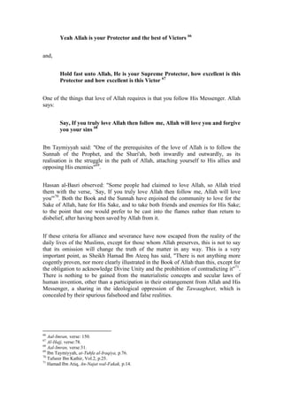 Yeah Allah is your Protector and the best of Victors 66


and,


        Hold fast unto Allah, He is your Supreme Protector, how excellent is this
        Protector and how excellent is this Victor 67


One of the things that love of Allah requires is that you follow His Messenger. Allah
says:


        Say, If you truly love Allah then follow me, Allah will love you and forgive
        you your sins 68


Ibn Taymiyyah said: "One of the prerequisites of the love of Allah is to follow the
Sunnah of the Prophet, and the Shari'ah, both inwardly and outwardly, as its
realisation is the struggle in the path of Allah, attaching yourself to His allies and
opposing His enemies"69.


Hassan al-Basri observed: "Some people had claimed to love Allah, so Allah tried
them with the verse, `Say, If you truly love Allah then follow me, Allah will love
you'"70. Both the Book and the Sunnah have enjoined the community to love for the
Sake of Allah, hate for His Sake, and to take both friends and enemies for His Sake;
to the point that one would prefer to be cast into the flames rather than return to
disbelief, after having been saved by Allah from it.


If these criteria for alliance and severance have now escaped from the reality of the
daily lives of the Muslims, except for those whom Allah preserves, this is not to say
that its omission will change the truth of the matter in any way. This is a very
important point, as Sheikh Hamad Ibn Ateeq has said, "There is not anything more
cogently proven, nor more clearly illustrated in the Book of Allah than this, except for
the obligation to acknowledge Divine Unity and the prohibition of contradicting it"71.
There is nothing to be gained from the materialistic concepts and secular laws of
human invention, other than a participation in their estrangement from Allah and His
Messenger, a sharing in the ideological oppression of the Tawaagheet, which is
concealed by their spurious falsehood and false realities.




66
   Aal-Imran, verse: 150.
67
   Al-Hajj, verse:78.
68
   Aal-Imran, verse:31.
69
   Ibn Taymiyyah, at-Tuhfa al-Iraqiya, p.76.
70
   Tafseer Ibn Kathir, Vol.2, p.25.
71
   Hamad Ibn Atiq, An-Najat wal-Fakak, p.14.
 