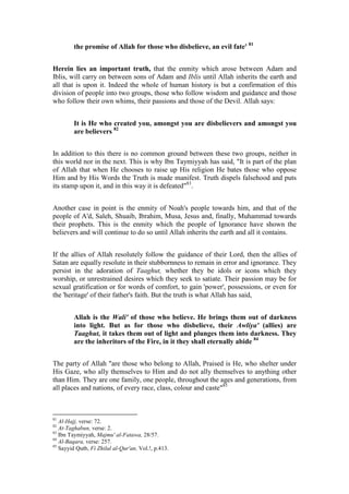 the promise of Allah for those who disbelieve, an evil fate' 81


Herein lies an important truth, that the enmity which arose between Adam and
Iblis, will carry on between sons of Adam and Iblis until Allah inherits the earth and
all that is upon it. Indeed the whole of human history is but a confirmation of this
division of people into two groups, those who follow wisdom and guidance and those
who follow their own whims, their passions and those of the Devil. Allah says:


         It is He who created you, amongst you are disbelievers and amongst you
         are believers 82


In addition to this there is no common ground between these two groups, neither in
this world nor in the next. This is why Ibn Taymiyyah has said, "It is part of the plan
of Allah that when He chooses to raise up His religion He bates those who oppose
Him and by His Words the Truth is made manifest. Truth dispels falsehood and puts
its stamp upon it, and in this way it is defeated"83.


Another case in point is the enmity of Noah's people towards him, and that of the
people of A'd, Saleh, Shuaib, Ibrahim, Musa, Jesus and, finally, Muhammad towards
their prophets. This is the enmity which the people of Ignorance have shown the
believers and will continue to do so until Allah inherits the earth and all it contains.


If the allies of Allah resolutely follow the guidance of their Lord, then the allies of
Satan are equally resolute in their stubbornness to remain in error and ignorance. They
persist in the adoration of Taaghut, whether they be idols or icons which they
worship, or unrestrained desires which they seek to satiate. Their passion may be for
sexual gratification or for words of comfort, to gain 'power', possessions, or even for
the 'heritage' of their father's faith. But the truth is what Allah has said,


         Allah is the Wali' of those who believe. He brings them out of darkness
         into light. But as for those who disbelieve, their Awliya' (allies) are
         Taaghut, it takes them out of light and plunges them into darkness. They
         are the inheritors of the Fire, in it they shall eternally abide 84


The party of Allah "are those who belong to Allah, Praised is He, who shelter under
His Gaze, who ally themselves to Him and do not ally themselves to anything other
than Him. They are one family, one people, throughout the ages and generations, from
all places and nations, of every race, class, colour and caste"85



81
   Al-Hajj, verse: 72.
82
   At-Taghabun, verse: 2.
83
   Ibn Taymiyyah, Majmu' al-Fatawa, 28/57.
84
   Al-Baqara, verse: 257.
85
   Sayyid Qutb, Fi Zhilal al-Qur'an, Vol.!, p.413.
 