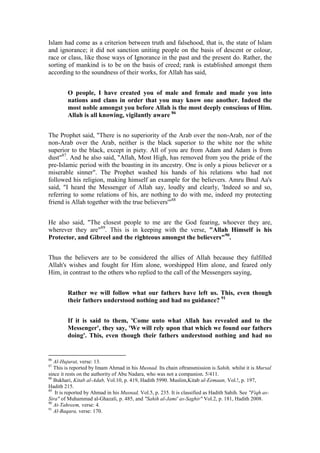 Islam had come as a criterion between truth and falsehood, that is, the state of Islam
and ignorance; it did not sanction uniting people on the basis of descent or colour,
race or class, like those ways of Ignorance in the past and the present do. Rather, the
sorting of mankind is to be on the basis of creed; rank is established amongst them
according to the soundness of their works, for Allah has said,


         O people, I have created you of male and female and made you into
         nations and clans in order that you may know one another. Indeed the
         most noble amongst you before Allah is the most deeply conscious of Him.
         Allah is all knowing, vigilantly aware 86


The Prophet said, "There is no superiority of the Arab over the non-Arab, nor of the
non-Arab over the Arab, neither is the black superior to the white nor the white
superior to the black, except in piety. All of you are from Adam and Adam is from
dust"87. And he also said, "Allah, Most High, has removed from you the pride of the
pre-Islamic period with the boasting in its ancestry. One is only a pious believer or a
miserable sinner". The Prophet washed his hands of his relations who had not
followed his religion, making himself an example for the believers. Amru Bnul Aa's
said, "I heard the Messenger of Allah say, loudly and clearly, 'Indeed so and so,
referring to some relations of his, are nothing to do with me, indeed my protecting
friend is Allah together with the true believers'"88


He also said, "The closest people to me are the God fearing, whoever they are,
wherever they are"89. This is in keeping with the verse, "Allah Himself is his
Protector, and Gibreel and the righteous amongst the believers"90.


Thus the believers are to be considered the allies of Allah because they fulfilled
Allah's wishes and fought for Him alone, worshipped Him alone, and feared only
Him, in contrast to the others who replied to the call of the Messengers saying,


         Rather we will follow what our fathers have left us. This, even though
         their fathers understood nothing and had no guidance? 91


         If it is said to them, 'Come unto what Allah has revealed and to the
         Messenger', they say, 'We will rely upon that which we found our fathers
         doing'. This, even though their fathers understood nothing and had no


86
   Al-Hujurat, verse: 13.
87
   This is reported by Imam Ahmad in his Musnad. Its chain oftransmission is Sahih, whilst it is Mursal
since it rests on the authority of Abu Nadara, who was not a companion. 5/411.
88
   Bukhari, Kitab al-Adab, Vol.10, p. 419, Hadith 5990. Muslim,Kitab al-Eemaan, Vol.!, p. 197,
Hadith 215.
89
   It is reported by Ahmad in his Musnad, Vol.5, p. 235. It is classified as Hadith Sahih. See "Fiqh as-
Sira" of Muhammad al-Ghazali, p. 485, and "Sahih al-Jami' as-Saghir" Vol.2, p. 181, Hadith 2008.
90
   At-Tahreem, verse: 4.
91
   Al-Baqara, verse: 170.
 