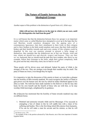 The Nature of Enmity between the two
                         Ideological Groups


Another aspect of this problem is the distinction of good from evil; Allah says:


        Allah will not leave the believers in the state in which you are now, until
        He distinguishes the bad from the good"'98


It is a well known fact that the distinction between these two groups is an important
matter which some so called Muslims have attempted to cover up in the hope that the
real Muslims would somehow disappear into the gaping jaws of a
contemporary Ignorance; that their attachment to their Lord, to their religion
and to their brothers in the faith would somehow melt away; that their faith could be
broken and their hostility towards each and every enemy of this religion could be
dispelled. In this way our enemies attempt to present a false image of
themselves, they maintain that the disbelievers are in fact our friends, tried and
true, whom we should love and cherish, respect and honour. They say that
we are backward, that we should tread the path they have trodden, take theirs as our
example, follow their footsteps to the letter, adopt their culture completely, both
the good and the bad, which they claim, has no bad in it at all99.


These people will be driven away and defeated. Indeed the party of Allah is the
stronger of the two. They are stronger even though their number may be small. The
party of Satan are losers, even though they be legion.


It is imperative to take the discussion of this enmity to heart, as it provides a glimpse
into the hostility of Iblis towards mankind. We must recognise the artifice of Satan to
gain power over the human soul, the ruse by which he makes falsehood appear to his
allies as truth. The truth has been made manifest to the believer so that he may take
heed, for his own benefit and the benefit of those who are with him, so he may
worship Allah knowingly, enlightened by its guidance.


Ibn al-Qayyim has mentioned that the hostility of Satan towards mankind may take
six different forms:


     1. Disbelief and animosity towards Allah and his Messenger. If he succeeds in
        entangling a Son of Adam in this he will saddle him with a share of his
        suffering and burden. This is the first thing which Iblis desires from humanity.
        If he can he will make a man his servant and his minion, so that he will

98
  Aal-Imran verse: 179.
99
   An example of this is the position advanced by Taha Hussein, one of the most important of modern
Egyptian literati.
 
