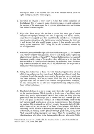 actively call others to his worship. If he fails in this aim then he will lower his
         sights and try to pervert a man's religion.


      2. Innovation in religion is more dear to Satan than simple rottenness or
         disobedience. This is because it harms religion in many ways, and contradicts
         the teaching of the Messengers. But if a person rejects innovators and heretics
         then Satan tries something else.


      3. Major sins; Satan always tries to draw a person into some type of major
         transgression hoping to entangle him. This is especially so if he is a scholar,
         since those who depend upon him would then be turned away. The terrible
         punishment awaiting those who like to spread mischief amongst the believers
         is well known, but what would happen to them if they actually succeed in
         turning people away from faith? Failing this, he tries to mislead mankind by
         the next type of sins.


      4. Minor sins; the combined weight of which could destroy you. As the Prophet
         said, "Beware of paltry transgressions, it was by such things that a people were
         taken to the very depths of the earth"100. Another Hadith mentions how each of
         them came to add a piece of firewood to a fire, which grew so big that they
         were cooked on it. Satan continues to entice you to commit small sins until
         they eventually weaken and break you, so the person with a few major sins is
         finally in a better situation than you.


      5. Failing this, Satan tries to busy you with Mubahaat (permissible actions)
         which bring neither reward nor punishment. Rather the punishment which they
         bring is the denial of a reward which would be due you had you occupied your
         time more profitably. So if the servant of Allah foils him in this, by being
         vigilant with his time and aware of the fact that his days are indeed numbered,
         his time limited; that his use of it will bring both blessings and punishment,
         Satan will try his last ruse.


      6. Thus Satan's last ruse is to try to occupy him with works which are good, but
         not the most meritorious. This is in order to deprive you of any higher merit
         and so deny you of higher rewards. He will hold before you many glittering
         good deeds, and will encourage you to seventy fine acts. Perhaps you will
         lower your guard and fall into some evil act, or be distracted by him from the
         truly supreme deed, greater, more noble and more meritorious than all others
         put together. This great deed you will only perceive through the light of Allah,
         which Satan will try to cast out of the heart of the believer. This light is
         kindled by sincere devotion in following the Messenger, by the steadfastness
         of the heart, in pursuing Allah's pleasure through good works, loving what
         Allah loves and finding pleasure in what pleases Allah. No one can know this
         other than those who follow in the footsteps of the Prophet who are the Noble

100
   Imam Ahmad, Musnad, 5/331, Hadith Sahih. See "Silsilat alAhadith as-Sahiha", Hadith 389, and
"Sahih al-Jami"', 2/386, Hadith 2683, 2684.
 
