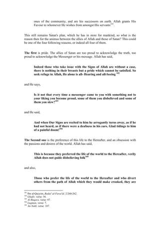 ones of the community, and are his successors on earth. Allah grants His
        Favour to whomever He wishes from amongst His servants101.


This still remains Satan's plan, which he has in store for mankind, so what is the
reason then for the animus between the allies of Allah and those of Satan? This could
be one of the four following reasons, or indeed all four of them.


The first is pride. The allies of Satan are too proud to acknowledge the truth, too
proud to acknowledge the Messenger or his message. Allah has said,


        Indeed those who take issue with the Signs of Allah are without a case,
        there is nothing in their breasts but a pride which cannot be satisfied. So
        seek refuge in Allah, He alone is all- Hearing and all-Seeing 102


and He says,


        Is it not that every time a messenger came to you with something not to
        your liking you become proud, some of them you disbelieved and some of
        them you slew?103


and He said,


        And when Our Signs are recited to him he arrogantly turns away, as if he
        had not heard, as if there were a deafness in his ears. Glad tidings to him
        of a painful doom!104


The Second one is the preference of this life to the Hereafter, and an obsession with
the passions and desires of the world. Allah has said,


        This is because they preferred the life of the world to the Hereafter, verily
        Allah does not guide disbelieving folk105


and also,


        Those who prefer the life of the world to the Hereafter and who divert
        others from the path of Allah which they would make crooked, they are


101
    Ibn al-Qayyim, Badai' al-Fawa'id, 2/260-262.
102
    Ghafir, verse: 56.
103
    Al-Baqara, verse: 87.
104
    Luqman, verse: 7.
105
    An-Nahl, verse: 107.
 