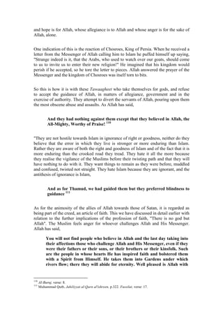 and hope is for Allah, whose allegiance is to Allah and whose anger is for the sake of
Allah, alone.


One indication of this is the reaction of Chosroes, King of Persia. When he received a
letter from the Messenger of Allah calling him to Islam he puffed himself up saying,
"Strange indeed is it, that the Arabs, who used to watch over our goats, should come
to us to invite us to enter their new religion!" He imagined that his kingdom would
perish if he accepted, so he tore the letter to pieces. Allah answered the prayer of the
Messenger and the kingdom of Chosroes was itself torn to bits.


So this is how it is with these Tawaagheet who take themselves for gods, and refuse
to accept the guidance of Allah, in matters of allegiance, government and in the
exercise of authority. They attempt to divert the servants of Allah, pouring upon them
the most obscene abuse and assaults. As Allah has said,


           And they had nothing against them except that they believed in Allah, the
           All-Mighty, Worthy of Praise! 110


"They are not hostile towards Islam in ignorance of right or goodness, neither do they
believe that the error in which they live is stronger or more enduring than Islam.
Rather they are aware of both the right and goodness of Islam and of the fact that it is
more enduring than the crooked road they tread. They hate it all the more because
they realise the vigilance of the Muslims before their twisting path and that they will
have nothing to do with it. They want things to remain as they were before, muddled
and confused, twisted not straight. They hate Islam because they are ignorant, and the
antithesis of ignorance is Islam,


           And as for Thamud, we had guided them but they preferred blindness to
           guidance 111


As for the animosity of the allies of Allah towards those of Satan, it is regarded as
being part of the creed, an article of faith. This we have discussed in detail earlier with
relation to the further implications of the profession of faith, "There is no god but
Allah". The Muslim feels anger for whoever challenges Allah and His Messenger.
Allah has said,

           You will not find people who believe in Allah and the last day taking into
           their affections those who challenge Allah and His Messenger, even if they
           were their fathers or their sons, or their brothers or their kinsfolk. Such
           are the people in whose hearts He has inspired faith and bolstered them
           with a Spirit from Himself. He takes them into Gardens under which
           rivers flow; there they will abide for eternity. Well pleased is Allah with


110
      AI-Buruj, verse: 8.
111
      Muhammad Qutb, Jahiliyyat al-Qarn al'ishreen, p.322. Fussilat, verse: 17.
 