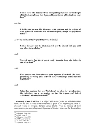 Neither those who disbelieve from amongst the polytheists nor the People
         of the Book are pleased that there could come to you a blessing from your
         Lord117


and also


         It is He who has sent His Messenger with guidance and the religion of
         truth to make it victorious over all other religions, though the polytheists
         hate it118


As for the enmity of the People of the Book, Allah says,


         Neither the Jews nor the Christians will ever be pleased with you until
         you follow their religion119


And,


         You will surely find the strongest enmity towards those who believe is
         that of the Jews120


And,


         Have you not seen those who were given a portion of the Book (the Jews),
         purchasing the wrong path, and wish that you should go astray from the
         Right Path121


And,


         When they meet you they say, 'We believe', but when they are alone they
         bite their finger tips in rage against you. Say, 'Die in your rage!' Indeed
         Allah knows what the heart holds122


The enmity of the hypocrites is a subject which the Qur'an has addressed many
times, not the least of these is the treatment it is given in the beginning of Surah al-
Baqarah where it occupies thirteen verses (8-20). "This is because of their
numerousness, the general nature of the danger which they pose, and the degree of the

117
    Al-Baqara, verse: 105.
118
    As-Saff, verse: 9.
119
    Al-Baqara, verse: 120.
120
    Al-Ma'idah, verse: 82.
121
    An-Nisa', verse: 44.
122
    Aal-Imran, verse: 119.
 