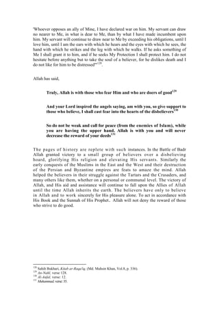'Whoever opposes an ally of Mine, I have declared war on him. My servant can draw
no nearer to Me, in what is dear to Me, than by what I have made incumbent upon
him. My servant will continue to draw near to Me by exceeding his obligations, until I
love him, until I am the ears with which he hears and the eyes with which he sees, the
hand with which he strikes and the leg with which he walks. If he asks something of
Me I shall grant it to him, and if he seeks My Protection I shall protect him. I do not
hesitate before anything but to take the soul of a believer, for he dislikes death and I
do not like for him to be distressed'"128.


Allah has said,


        Truly, Allah is with those who fear Him and who are doers of good129


        And your Lord inspired the angels saying, am with you, so give support to
        those who believe, I shall cast fear into the hearts of the disbelievers130


        So do not be weak and call for peace (from the enemies of Islam), while
        you are having the upper hand. Allah is with you and will never
        decrease the reward of your deeds131


Th e p ages of hi st ory are repl et e wit h such instances. In the Battle of Badr
Allah granted victory to a small group of believers over a disbelieving
hoard, glorifying His religion and elevating His servants. Similarly the
early conquests of the Muslims in the East and the West and their destruction
of the Persian and Byzantine empires are feats to amaze the mind. Allah
helped the believers in their struggle against the Tartars and the Crusaders, and
many others like them, whether on a personal or communal level. The victory of
Allah, and His aid and assistance will continue to fall upon the Allies of Allah
until the time Allah inherits the earth. The believers have only to believe
in Allah and to work sincerely for His pleasure alone. To act in accordance with
His Book and the Sunnah of His Prophet. Allah will not deny the reward of those
who strive to do good.




128
    Sahih Bukhari, Kitab ar-Raqa'iq, (Md. Muhsin Khan, Vol.8, p. 336).
129
    An-Nahl, verse 128.
130
    Al-Anfal, verse: 12.
131
    Muhammad, verse: 35.
 