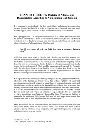 CHAPTER THREE: The Doctrine of Alliance and
       Disassociation According to Ahlu Sunnah Wal Jama'ah


It is necessary to mention briefly the doctrine of alliance and disassociation according
to Ahlu Sunnah Wal Jama'ah in order to dispel the false claims of some that stand
without support, either from the Book of Allah or the teaching of His Prophet.


Ibn Taymiyyah said, "The obligation of the believer is to choose both his friends and
his enemies for the Sake of Allah. Whenever there are believers, he must ally himself
with them, even if they have wronged him, since no personal offence can absolve one
of the obligations of alliance in faith. Allah has said,


           And if two groups of believers fight then seek a settlement between
           them132


Allah has made them brothers, despite their fighting and rebellion towards one
another, and has commanded their reconciliation. So the believer should reflect upon
the fact that he owes his loyalty to his brother, even if he has been wronged by him or
finds that he is his adversary and that the disbeliever is his enemy, even if he is kindly
treated by him and respected. Allah sent His Messengers and revealed His Books in
order that all religion should be devoted to Him, Alone; therefore, love should be only for
those who are loyal to Him and anger is for His enemies. Respect and honour are for His
Friends, while degradation and humiliation are for his foes.


If it is possible that a person could embody both good and evil, obedience and rebellion,
observance of the Sunnah and of innovation, then he has a right to both loyalty and
devotion, commensurate with whatever he may embody of goodness. Likewise enmity and
humiliation are his due, according to the depth of his wrongdoing. So a person can also
embody elements which inspire both respect and denigration. This is no contradiction.
It is like the position of the state towards the thief. It requires that his hand be severed
for his theft, yet still retains an ultimate responsibility for his material
welfare, maintaining him if necessary from public funds. We are agreed that this is
essentially the position of Ahlu Sunnah Wal Jama' ah with regard to the matter. But
heretical sects such as the Kharijites and the Mu'tazilah disagree".133


Once we establish that the matter of alliance and disassociation rests upon the principles
of love and enmity, which we have outlined above, Ahlu Sunnah Wal Jama' ah have
classified people into three broad categories, with regard to the principle of alliance
and disassociation, love and enmity.



132
      Al-Hujurat, verse: 9.
133
      Ibn Taymiyyah, Majmu' al-Fatawa, Vol.28, p. 208-209.
 