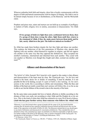 Whoever embodies both faith and iniquity, show him a loyalty commensurate with his
degree of faith and hatred commensurate with his degree of iniquity. His faith is not to
be denied simply because of sin or disobedience, as the Khawarij* and the Mu'tazilah
claim.


Prophets and pious men, saints and martyrs are not held up as examples of profligacy
in matters of faith, religion, love or enmity, association or disassociation. Yet Allah
says,


        If two groups of believers fight then seek a settlement between them, then
        if a group of them does wrong the other, fight them until they return to
        the command of Allah, if they do, make peace between them justly and be
        fair, surely Allah loves the just. The believers indeed are brothers144


So Allah has made them brothers despite the fact they fight and abuse one another.
This explains the behaviour of the first generations of Muslims who, despite their
fighting with one another, allied themselves together in religion, and did not oppose
one another in the same way that they opposed the disbelievers. They accepted one
another's testimony, intermarried and inherited from each another. They acted with
one another as Muslims even though they fought each other, scorned one another, and
more"145.


                    Alliance and disassociation of the heart:


The belief of Ahlu Sunnah Wal Jama'ah with regard to this matter is that alliance
and disassociation of the heart must be clear. Ibn Taymiyyah says, "As for love and
hatred in the heart, desire for or dislike of something, it must be absolute. It is not
possible for this to be lacking, except if a part of faith is also lacking. As for one's
actions in the world, this is according to ability and circumstance. When the likes and
dislikes of the heart are totally sound then one's actions will follow this, in so far as one
is able to act; but the fullness of the reward is due to the sincerity of the heart.


By the same token some people feel love or hatred, affection or dislike according to the
dictates of their own souls, not according to what Allah and His Prophet do or do not
love. This is the kind of whim that Allah has referred to in verse 50 of Surah al-Qasas,
(And who has gone further astray than someone who follows his whims with

*Khawarij: A sect that formed when a group of people left the camp of Ali, the fourth Khalifah,
claiming that Ali should not have agreed to arbitration between himself and Mu'awiyah who was the
leader of the opposition in the battle of Siffin (36 AH). The Khawarij claimed that no one should agree
to any kind of arbitration and denounced al1 concerned as disbelievers. They extended this rule of
disbelief to those who committed any major sin and held every Muslim responsible to fight the sinners.
For further reading of the belief of the Khawarij, refer to Ansari's translation of Ibn Taymiyyah's "An
introduction to the principles of Tafseer" (Al-Hidayah Publications, 1993).
144
    Al-Hujuraat, verses: 9-10.
145
    Ibn Taymiyyah, Majmu' al-Fatawa, p. 108-201. 1st Edition, 1349 A.H., Maktabat al-Manar, Egypt.
 