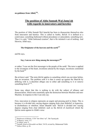 no guidance from Allah)146.


               The position of Ahlu Sunnah Wal Jama'ah
                with regards to innovators and heretics


The position of Ahlu Sunnah Wal Jama'ah has been to disassociate themselves also
from innovators and heretics. This is called in Arabic, Bid'ah. It is defined as a
contrivance; something fashioned without precedence or antecedents; something new.
Thus it is said, "Allah fashioned creation", that is He initiated it out of nothing. And
likewise, Allah says,


        The Originator of the heavens and the earth147


and He says,


        Say, I am no new thing among the messengers148


or rather, 'I was not the first messenger to the people of the earth'. The term is applied
to the inventions of the heart, inventions uttered by the tongue, inventions committed
by the hand149


Ibn al-Jawzi said: "The term Bid'ah applies to something which was not done before,
thus an invention. The problem with it is that it comes up against the Shari'ah by
differing with it, it therefore obliges one to either add something to it or remove
something from it"150.


Some may object that this is nothing to do with the subject of alliance and
disassociation, which rests essentially upon the distinction between Muslims and non-
Muslims. In response to this I can only say:


First, innovation in religion represents an urgent and pressing peril to Islam. This is
because it is divided into varying degrees ranging from clear disbelief, to hypocrisy,
to disobedience or rebellion. Imam Shaatibi said: "Bid'ah is divided into varying
degrees ranging from clear disbelief, such as the Bid'ah of Jaahiliyah which the
Qur'an warns against in Allah's verse:


146
    Shatharaat al-Balatin, 1/354 "Amr Bima' ruf" , Ibn Taymiyyah.
147
    Al-Baqara, verse: 117.
148
    Al-Ahqaf, verse: 9.
149
    Tartushi, Kitab al-Hawadith wal Bida', 38-39, revised by, Muhammad Talibi.
150
    Talbees Iblees, p. 26.
 