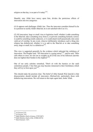 religion on that day, is no part of it today"163.


Shaatibi, may Allah have mercy upon him, divides the pernicious effects of
innovation into two categories:


(1) It opposes and challenges Allah's law. Thus the innovator considers himself to be
in a position to rectify Allah's Shari'ah, he is not satisfied with it as it is.


(2) All innovation, large or small, tries to legitimise itself; whether it adds something
to the Shari'ah, takes something away from it, or perverts something formerly correct;
it could be something totally unknown, or it could attach itself parasitically onto some
valid act of worship. In any event, whoever deliberately introduces such a thing into
religion has disbelieved, whether it is to add to the Shari'ah or to take something
away, large or small, he is a disbeliever164.


This view is supported generally by the evidence which indicated the sinfulness of
innovation. The Prophet said, "All innovation is a going astray"165, and he said, "Who
calls others to error, his sins are as weighty as all of the sins of his followers and this
does not lighten their burden in the slightest"166.


One of our early scholars remarked, "Don't sit with the heretics or (he said)
contentious people, I fear that you may become immersed in their foolishness which
they will try to foist upon you"167.


This should make the position clear. The belief of Ahlu Sunnah Wal Jama'ah is that
disassociation should include all innovators (Mubtadi'ah), particularly those with
disbelieving innovations. We will return to this topic again later, Insha' Allah.




163
    Al-I'tisaam 2/53.
164
    Al-I'tisaam, 2/61.
165
    Sahih Muslim, Kitab al-Jumua, 2/592 (867)
166
    Sahih Muslim, Kitab al-Ilm, 4/2060 (2674)
167
    Sharh Sunnah, 1/227.
 