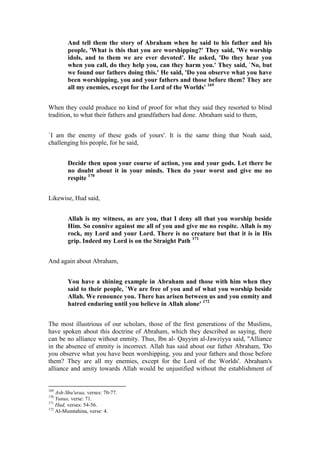 And tell them the story of Abraham when he said to his father and his
         people, 'What is this that you are worshipping?' They said, 'We worship
         idols, and to them we are ever devoted'. He asked, 'Do they hear you
         when you call, do they help you, can they harm you.' They said, `No, but
         we found our fathers doing this.' He said, 'Do you observe what you have
         been worshipping, you and your fathers and those before them? They are
         all my enemies, except for the Lord of the Worlds' 169


When they could produce no kind of proof for what they said they resorted to blind
tradition, to what their fathers and grandfathers had done. Abraham said to them,


`I am the enemy of these gods of yours'. It is the same thing that Noah said,
challenging his people, for he said,


         Decide then upon your course of action, you and your gods. Let there be
         no doubt about it in your minds. Then do your worst and give me no
         respite 170


Likewise, Hud said,


         Allah is my witness, as are you, that I deny all that you worship beside
         Him. So connive against me all of you and give me no respite. Allah is my
         rock, my Lord and your Lord. There is no creature but that it is in His
         grip. Indeed my Lord is on the Straight Path 171


And again about Abraham,


         You have a shining example in Abraham and those with him when they
         said to their people, `We are free of you and of what you worship beside
         Allah. We renounce you. There has arisen between us and you enmity and
         hatred enduring until you believe in Allah alone' 172


The most illustrious of our scholars, those of the first generations of the Muslims,
have spoken about this doctrine of Abraham, which they described as saying, there
can be no alliance without enmity. Thus, Ibn al- Qayyim al-Jawziyya said, "Alliance
in the absence of enmity is incorrect. Allah has said about our father Abraham, 'Do
you observe what you have been worshipping, you and your fathers and those before
them? They are all my enemies, except for the Lord of the Worlds'. Abraham's
alliance and amity towards Allah would be unjustified without the establishment of


169
    Ash-Shu'araa, verses: 70-77.
170
    Yunus, verse: 71.
171
    Hud, verses: 54-56.
172
    Al-Mumtahina, verse: 4.
 