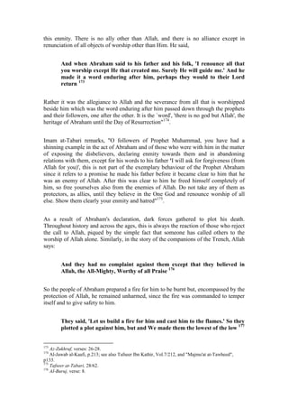 this enmity. There is no ally other than Allah, and there is no alliance except in
renunciation of all objects of worship other than Him. He said,


        And when Abraham said to his father and his folk, 'I renounce all that
        you worship except He that created me. Surely He will guide me.' And he
        made it a word enduring after him, perhaps they would to their Lord
        return 173


Rather it was the allegiance to Allah and the severance from all that is worshipped
beside him which was the word enduring after him passed down through the prophets
and their followers, one after the other. It is the `word', 'there is no god but Allah', the
heritage of Abraham until the Day of Resurrection"174.


Imam at-Tabari remarks, "O followers of Prophet Muhammad, you have had a
shinning example in the act of Abraham and of those who were with him in the matter
of exposing the disbelievers, declaring enmity towards them and in abandoning
relations with them, except for his words to his father 'I will ask for forgiveness (from
Allah for you)', this is not part of the exemplary behaviour of the Prophet Abraham
since it refers to a promise he made his father before it became clear to him that he
was an enemy of Allah. After this was clear to him he freed himself completely of
him, so free yourselves also from the enemies of Allah. Do not take any of them as
protectors, as allies, until they believe in the One God and renounce worship of all
else. Show them clearly your enmity and hatred"175.


As a result of Abraham's declaration, dark forces gathered to plot his death.
Throughout history and across the ages, this is always the reaction of those who reject
the call to Allah, piqued by the simple fact that someone has called others to the
worship of Allah alone. Similarly, in the story of the companions of the Trench, Allah
says:


        And they had no complaint against them except that they believed in
        Allah, the All-Mighty, Worthy of all Praise 176


So the people of Abraham prepared a fire for him to be burnt but, encompassed by the
protection of Allah, he remained unharmed, since the fire was commanded to temper
itself and to give safety to him.


        They said, 'Let us build a fire for him and cast him to the flames.' So they
        plotted a plot against him, but and We made them the lowest of the low 177


173
    Az-Zukhruf, verses: 26-28.
174
    Al-Jawab al-Kaafi, p.213; see also Tafseer Ibn Kathir, Vol.7/212, and "Majmu'at at-Tawheed",
p133.
175
    Tafseer at-Tabari, 28/62.
176
    AI-Buruj, verse: 8.
 