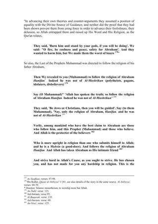 "In advancing their own theories and counter-arguments they assumed a position of
equality with the Divine Source of Guidance, and neither did the proof that they had
been shown prevent them from using force in order to advance their foolishness, their
delusion, so Allah entrapped them and raised up His Word and His Religion, as the
Qur'an relates,


         They said, 'Burn him and stand by your gods, if you will be doing', We
         said: "O fire, be coolness and peace, safety for Abraham'. And they
         wanted to harm him, but We made them the worst of losers 178"


So also, the Last of the Prophets Muhammad was directed to follow the religion of his
father Abraham,


         Then We revealed to you (Muhammad) to follow the religion of Abraham
         Hanifan*. Indeed he was not of Al-Mushrikun (polytheists, pagans,
         idolaters, disbelievers) 179


         Say (O Muhammad)" 'Allah has spoken the truth; so follow the religion
         of Abraham Hanifan. Indeed he was not of Al-Mushrikun' 180


         They said, 'Be Jews or Christians, then you will be guided'. Say (to them
         Muhammad), 'Nay, only the religion of Abraham, Hanifan, and he was
         not of Al-Mushrikun 181


         Verily, among mankind who have the best claim to Abraham are those
         who follow him, and this Prophet (Muhammad) and those who believe.
         And Allah is the protector of the believers 182


         Who is more upright in religion than one who submits himself to Allah;
         and he is a Muhsin (a good-doer). And follows the religion of Abraham
         Hanifan. And Allah has taken Abraham as His intimate friend 183


         And strive hard in Allah's Cause, as you ought to strive. He has chosen
         you, and has not made for you any hardship in religion. This is the



177
    As-Saaffaat, verses: 97-98.
178
    Ibn Kathir, Qasas al-Anbiyya' 1/181, see also details of the story in the same source. Al-Anbiyya',
verses: 68-70.
* Hanifan: Islamic monotheism, to worship none but Allah.
179
    An-Nahl, verse: 123.
180
    Aal-Imraan, verse:95.
181
    Al-Baqarah, verse: 135.
182
    Aal-Imraan, verse: 68.
183
    An-Nisa', verse: 125.
 