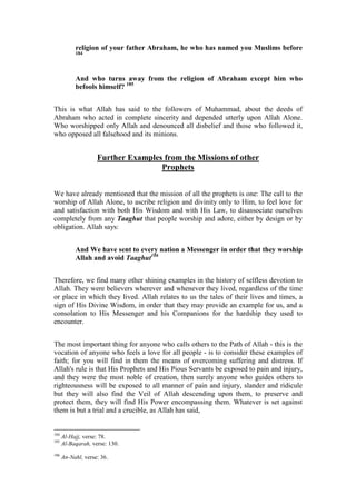 religion of your father Abraham, he who has named you Muslims before
           184




           And who turns away from the religion of Abraham except him who
           befools himself? 185


This is what Allah has said to the followers of Muhammad, about the deeds of
Abraham who acted in complete sincerity and depended utterly upon Allah Alone.
Who worshipped only Allah and denounced all disbelief and those who followed it,
who opposed all falsehood and its minions.


                    Further Examples from the Missions of other
                                    Prophets


We have already mentioned that the mission of all the prophets is one: The call to the
worship of Allah Alone, to ascribe religion and divinity only to Him, to feel love for
and satisfaction with both His Wisdom and with His Law, to disassociate ourselves
completely from any Taaghut that people worship and adore, either by design or by
obligation. Allah says:


           And We have sent to every nation a Messenger in order that they worship
           Allah and avoid Taaghut186


Therefore, we find many other shining examples in the history of selfless devotion to
Allah. They were believers wherever and whenever they lived, regardless of the time
or place in which they lived. Allah relates to us the tales of their lives and times, a
sign of His Divine Wisdom, in order that they may provide an example for us, and a
consolation to His Messenger and his Companions for the hardship they used to
encounter.


The most important thing for anyone who calls others to the Path of Allah - this is the
vocation of anyone who feels a love for all people - is to consider these examples of
faith; for you will find in them the means of overcoming suffering and distress. If
Allah's rule is that His Prophets and His Pious Servants be exposed to pain and injury,
and they were the most noble of creation, then surely anyone who guides others to
righteousness will be exposed to all manner of pain and injury, slander and ridicule
but they will also find the Veil of Allah descending upon them, to preserve and
protect them, they will find His Power encompassing them. Whatever is set against
them is but a trial and a crucible, as Allah has said,


184
      Al-Hajj, verse: 78.
185
      Al-Baqarah, verse: 130.
186
      An-Nahl, verse: 36.
 