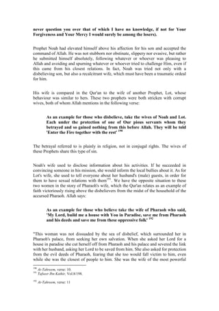 never question you over that of which I have no knowledge, if not for Your
Forgiveness and Your Mercy I would surely be among the losers).


Prophet Noah had elevated himself above his affection for his son and accepted the
command of Allah. He was not stubborn nor obstinate, slippery nor evasive, but rather
he submitted himself absolutely, following whatever or whoever was pleasing to
Allah and avoiding and spurning whatever or whoever tried to challenge Him, even if
this came from his closest relations. In fact, Noah was tried not only with a
disbelieving son, but also a recalcitrant wife, which must have been a traumatic ordeal
for him.


His wife is compared in the Qur'an to the wife of another Prophet, Lot, whose
behaviour was similar to hers. These two prophets were both stricken with corrupt
wives, both of whom Allah mentions in the following verse:


           As an example for those who disbelieve, take the wives of Noah and Lot.
           Each under the protection of one of Our pious servants whom they
           betrayed and so gained nothing from this before Allah. They will be told
           'Enter the Fire together with the rest' 190


The betrayal referred to is plainly in religion, not in conjugal rights. The wives of
these Prophets share this type of sin.


Noah's wife used to disclose information about his activities. If he succeeded in
convincing someone in his mission, she would inform the local bullies about it. As for
Lot's wife, she used to tell everyone about her husband's (male) guests, in order for
them to have sexual relations with them191. We have the opposite situation to these
two women in the story of Pharaoh's wife, which the Qur'an relates as an example of
faith victoriously rising above the disbelievers from the midst of the household of the
accursed Pharaoh. Allah says:


           As an example for those who believe take the wife of Pharaoh who said,
           'My Lord, build me a house with You in Paradise, save me from Pharaoh
           and his deeds and save me from these oppressive folk' 192


"This woman was not dissuaded by the sea of disbelief, which surrounded her in
Pharaoh's palace, from seeking her own salvation. When she asked her Lord for a
house in paradise she cut herself off from Pharaoh and his palace and severed the link
with her husband, asking her Lord to be saved from him. She also asked for protection
from the evil deeds of Pharaoh, fearing that she too would fall victim to him, even
while she was the closest of people to him. She was the wife of the most powerful
190
      At-Tahreem, verse: 10.
191
      Tafseer Ibn Kathir, Vol.8/198.
192
      At-Tahreem, verse: 11
 