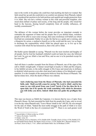 man in the world; in his palace she could have had anything she had ever wanted. But
faith raised her up and she could derive no comfort nor pleasure from Pharaoh, indeed
she considered her position to be both perilous and squalid and sought protection from
it in Allah. She was but a solitary woman in this wide and powerful kingdom, who
stood alone defiant of palace and society, of the king and the people, who raised her
head to the heavens, freeing herself completely from all worldly influences, all
worldly commitments"193.


The defiance of this woman before the tyrant provides an important example to
contradict the argument of Satan and his people that if you defend Islam, somehow
people will be able to exact some revenge, that some misfortune will befall you which
God had not commanded. Rather let us take the Qur'an as a guide and a warning, and
a blueprint for action, a method to benefit us in this world and the next. Let us begin
to discharge the responsibility which Allah has placed upon us, to live up to the
vocation with which He has honoured us, that is the call to Allah.


Ibn Kathir quotes Qatadah as saying, "Pharaoh was the most insolent and haughty of
all people, but by God her husband's disbelief could not harm her once she followed
her Lord. So you see Allah is Just and Wise, and no one is to be punished except for
his own sins"194.


And still there is another example from the House of Pharaoh, one of the signs of the
call to Allah's straight path. A banner raised high in loyalty to Allah and His religion,
to his faithful servants, to the noble struggle in His Cause and raised also in defiance
to disbelief which persists even after clear proof and evidence of its falsehood is made
manifest. It is the example of the anonymous believer from the House of Pharaoh. The
Qur'an relates how, when the death of Moses was ordered,


        And a believing man from the House of Pharaoh, who had concealed his
        faith, said, `Shall you kill a man for saying 'My Lord is Allah', and he has
        come to you with proof from your Lord? Surely if he lies then his lie is
        upon him, but if he speaks the truth something with which he threatens
        you will strike you down. Indeed Allah does not guide the profligate liar
        195




This man was known as Habib the Carpenter, it is known that he was a Coptic from
Pharaoh's House. He had concealed his faith from his people the Copts, only to reveal
it on the day when Pharaoh said, "Leave Moses' death to me" (40:26). He was enraged
for the sake of Allah, "Indeed the most noble struggle in the path of Allah is to raise
the Word of Truth in the face of a tyrannical ruler"196. There is no such greater word

193
    Sayyid Qutb, Fi Dhilal al-Qur'an, 6/3622.
194
    Tafseer Ibn Kathir, Vol.8/199.
195
    Ghafir, verse: 28.
196
    Abu Dawud, Kitab al-Malahim, 4/514, Hadith 4344; Tirmidhi, Kitab al-Fitan, 6/338, Hadith 2175;
he said Hadith Hasan Gharib. Ibn Majah, Kitab al-Fitan, 2/1329, Hadith 4011; Musnad Ahmad 2/19;
An-Nasa'i, Kitab al-Bay'a, 7/161. Albani said Hadith Sahih. See Al-Mishkaat 2/1094.
 