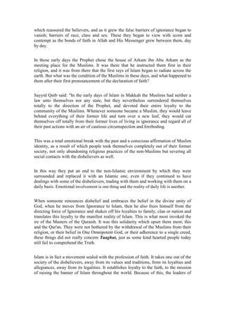 which reassured the believers, and as it grew the false barriers of ignorance began to
vanish; barriers of race, class and sex. These they began to view with scorn and
contempt as the bonds of faith in Allah and His Messenger grew between them, day
by day.


In those early days the Prophet chose the house of Arkam ibn Abu Arkam as the
meeting place for the Muslims. It was there that he instructed them first in their
religion, and it was from there that the first rays of Islam began to radiate across the
earth. But what was the condition of the Muslims in these days, and what happened to
them after their first pronouncement of the declaration of faith?


Sayyid Qutb said: "In the early days of Islam in Makkah the Muslims had neither a
law unto themselves nor any state, but they nevertheless surrendered themselves
totally to the direction of the Prophet, and devoted their entire loyalty to the
community of the Muslims. Whenever someone became a Muslim, they would leave
behind everything of their former life and turn over a new leaf, they would cut
themselves off totally from their former lives of living in ignorance and regard all of
their past actions with an air of cautious circumspection and foreboding.


This was a total emotional break with the past and a conscious affirmation of Muslim
identity, as a result of which people took themselves completely out of their former
society, not only abandoning religious practices of the non-Muslims but severing all
social contacts with the disbelievers as well.


In this way they put an end to the non-Islamic environment by which they were
surrounded and replaced it with an Islamic one, even if they continued to have
dealings with some of the disbelievers, trading with them and working with them on a
daily basis. Emotional involvement is one thing and the reality of daily life is another.


When someone renounces disbelief and embraces the belief in the divine unity of
God, when he moves from Ignorance to Islam, then he also frees himself from the
directing force of Ignorance and shakes off his loyalties to family, clan or nation and
translates this loyalty to the manifest reality of Islam. This is what most invoked the
ire of the Masters of the Quraish. It was this solidarity which upset them most; this
and the Qur'an. They were not bothered by the withdrawal of the Muslims from their
religion, or their belief in One Omnipotent God, or their adherence to a single creed,
these things did not really concern Taaghut, just as some kind hearted people today
still fail to comprehend the Truth.


Islam is in fact a movement sealed with the profession of faith. It takes one out of the
society of the disbelievers, away from its values and traditions, from its loyalties and
allegiances, away from its legalities. It establishes loyalty to the faith, to the mission
of raising the banner of Islam throughout the world. Because of this, the leaders of
 