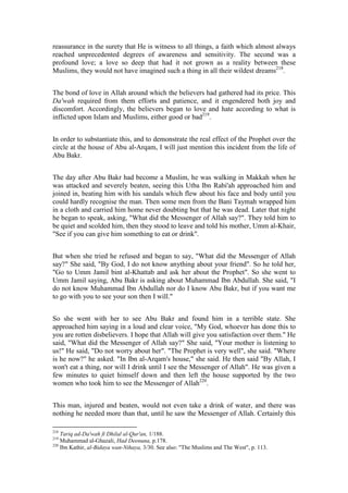 reassurance in the surety that He is witness to all things, a faith which almost always
reached unprecedented degrees of awareness and sensitivity. The second was a
profound love; a love so deep that had it not grown as a reality between these
Muslims, they would not have imagined such a thing in all their wildest dreams218.


The bond of love in Allah around which the believers had gathered had its price. This
Da'wah required from them efforts and patience, and it engendered both joy and
discomfort. Accordingly, the believers began to love and hate according to what is
inflicted upon Islam and Muslims, either good or bad219.


In order to substantiate this, and to demonstrate the real effect of the Prophet over the
circle at the house of Abu al-Arqam, I will just mention this incident from the life of
Abu Bakr.


The day after Abu Bakr had become a Muslim, he was walking in Makkah when he
was attacked and severely beaten, seeing this Utba Ibn Rabi'ah approached him and
joined in, beating him with his sandals which flew about his face and body until you
could hardly recognise the man. Then some men from the Bani Taymah wrapped him
in a cloth and carried him home never doubting but that he was dead. Later that night
he began to speak, asking, "What did the Messenger of Allah say?". They told him to
be quiet and scolded him, then they stood to leave and told his mother, Umm al-Khair,
"See if you can give him something to eat or drink".


But when she tried he refused and began to say, "What did the Messenger of Allah
say?" She said, "By God, I do not know anything about your friend". So he told her,
"Go to Umm Jamil bint al-Khattab and ask her about the Prophet". So she went to
Umm Jamil saying, Abu Bakr is asking about Muhammad Ibn Abdullah. She said, "I
do not know Muhammad Ibn Abdullah nor do I know Abu Bakr, but if you want me
to go with you to see your son then I will."


So she went with her to see Abu Bakr and found him in a terrible state. She
approached him saying in a loud and clear voice, "My God, whoever has done this to
you are rotten disbelievers. I hope that Allah will give you satisfaction over them." He
said, "What did the Messenger of Allah say?" She said, "Your mother is listening to
us!" He said, "Do not worry about her". "The Prophet is very well", she said. "Where
is he now?" he asked. "In Ibn al-Arqam's house," she said. He then said "By Allah, I
won't eat a thing, nor will I drink until I see the Messenger of Allah". He was given a
few minutes to quiet himself down and then left the house supported by the two
women who took him to see the Messenger of Allah220.


This man, injured and beaten, would not even take a drink of water, and there was
nothing he needed more than that, until he saw the Messenger of Allah. Certainly this

218
    Tariq ad-Da'wah fi Dhilal al-Qur'an, 1/188.
219
    Muhammad al-Ghazali, Had Deenuna, p.178.
220
    Ibn Kathir, al-Bidaya wan-Nihaya, 3/30. See also: "The Muslims and The West", p. 113.
 