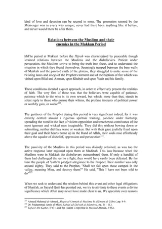kind of love and devotion can be second to none. The generation tutored by the
Messenger was in every way unique; never had there been anything like it before,
and never would there be after them.


                   Relations between the Muslims and their
                        enemies in the Makkan Period


hbThe period at Makkah before the Hijrah was characterised by peaceable though
strained relations between the Muslims and the disbelievers. Patient under
persecution, the Muslims strove to bring the truth into focus, and to understand the
situation in which they found themselves. Seemingly trapped between the bare walls
of Makkah and the parched earth of the plateau, they struggled to make sense of the
twisting lanes and alleys of the Prophet's torment and of the baptism of fire which was
visited upon Bilal and Ammar, upon Khabab and upon Yasir and his family.


These conditions dictated a quiet approach, in order to effectively present the realities
of faith. The very first of these was that the believers were capable of patience,
patience which to the wise is its own reward, but which, more than that, stands in
silent reply to those who pursue their whims, the profane interests of political power
or worldly gain, or worse221.


The guidance of the Prophet during this period is very significant indeed, for it was
entirely centred around a rigorous spiritual training, patience under hardship,
spreading the word in the face of violent opposition and treacherous connivance of the
most ignorant and wicked men imaginable. They did this without bowing down or
submitting, neither did they wane or weaken. But with their gaze joyfully fixed upon
their goal and their hearts borne up in the Hand of Allah, their souls rose effortlessly
above the squalor of disbelief, oppression and persecution222.


The passivity of the Muslims in this period was divinely ordained, as was too the
active response later enjoined upon them at Madinah. This was because when the
Muslims were in Makkah the disbelievers outnumbered them. If only a handful of
them had challenged the rest to a fight, they would have easily been defeated. By the
time the people of Yathrib pledged allegiance to the Prophet, their number was only
around eighty. They said to the Prophet, "Shall we fall upon those camped in the
valley, meaning Mina, and destroy them?" He said, "This I have not been told to
do"223


When we seek to understand the wisdom behind this event and other legal obligations
of Shari'ah, as Sayyid Qutb has pointed out, we try to attribute to these events a divine
significance which Allah may never have made clear to us. We speculate over reasons

221
    Ahmad Mahmud al-Ahmad, Alaqat al-Ummah al-Muslima bi alUmam al-Ukhra', pp. 8-9.
222
    Dr. Muhammad Amin al-Misri, Sabeel ad-Da'wah al-Islamiyya, pp. 111-113.
223
    Tafseer Ibn Kathir, 5/431, and the Hadith is reported in Musnad Ahmad, 3/462.
 