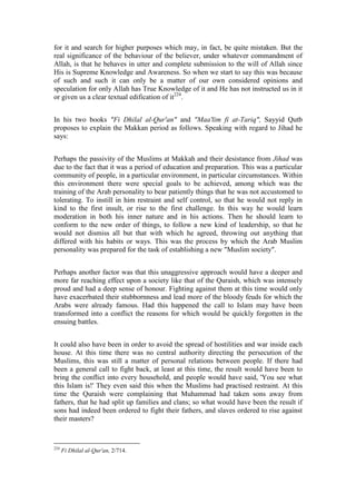 for it and search for higher purposes which may, in fact, be quite mistaken. But the
real significance of the behaviour of the believer, under whatever commandment of
Allah, is that he behaves in utter and complete submission to the will of Allah since
His is Supreme Knowledge and Awareness. So when we start to say this was because
of such and such it can only be a matter of our own considered opinions and
speculation for only Allah has True Knowledge of it and He has not instructed us in it
or given us a clear textual edification of it224.


In his two books "Fi Dhilal al-Qur'an" and "Maa'lim fi at-Tariq", Sayyid Qutb
proposes to explain the Makkan period as follows. Speaking with regard to Jihad he
says:


Perhaps the passivity of the Muslims at Makkah and their desistance from Jihad was
due to the fact that it was a period of education and preparation. This was a particular
community of people, in a particular environment, in particular circumstances. Within
this environment there were special goals to be achieved, among which was the
training of the Arab personality to bear patiently things that he was not accustomed to
tolerating. To instill in him restraint and self control, so that he would not reply in
kind to the first insult, or rise to the first challenge. In this way he would learn
moderation in both his inner nature and in his actions. Then he should learn to
conform to the new order of things, to follow a new kind of leadership, so that he
would not dismiss all but that with which he agreed, throwing out anything that
differed with his habits or ways. This was the process by which the Arab Muslim
personality was prepared for the task of establishing a new "Muslim society".


Perhaps another factor was that this unaggressive approach would have a deeper and
more far reaching effect upon a society like that of the Quraish, which was intensely
proud and had a deep sense of honour. Fighting against them at this time would only
have exacerbated their stubbornness and lead more of the bloody feuds for which the
Arabs were already famous. Had this happened the call to Islam may have been
transformed into a conflict the reasons for which would be quickly forgotten in the
ensuing battles.


It could also have been in order to avoid the spread of hostilities and war inside each
house. At this time there was no central authority directing the persecution of the
Muslims, this was still a matter of personal relations between people. If there had
been a general call to fight back, at least at this time, the result would have been to
bring the conflict into every household, and people would have said, 'You see what
this Islam is!' They even said this when the Muslims had practised restraint. At this
time the Quraish were complaining that Muhammad had taken sons away from
fathers, that he had split up families and clans; so what would have been the result if
sons had indeed been ordered to fight their fathers, and slaves ordered to rise against
their masters?



224
      Fi Dhilal al-Qur'an, 2/714.
 