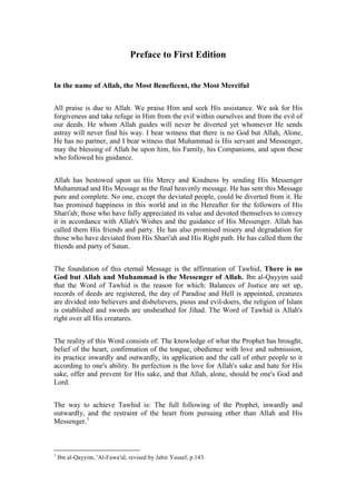 Preface to First Edition


In the name of Allah, the Most Beneficent, the Most Merciful


All praise is due to Allah. We praise Him and seek His assistance. We ask for His
forgiveness and take refuge in Him from the evil within ourselves and from the evil of
our deeds. He whom Allah guides will never be diverted yet whomever He sends
astray will never find his way. I bear witness that there is no God but Allah, Alone,
He has no partner, and I bear witness that Muhammad is His servant and Messenger,
may the blessing of Allah be upon him, his Family, his Companions, and upon those
who followed his guidance.


Allah has bestowed upon us His Mercy and Kindness by sending His Messenger
Muhammad and His Message as the final heavenly message. He has sent this Message
pure and complete. No one, except the deviated people, could be diverted from it. He
has promised happiness in this world and in the Hereafter for the followers of His
Shari'ah; those who have fully appreciated its value and devoted themselves to convey
it in accordance with Allah's Wishes and the guidance of His Messenger. Allah has
called them His friends and party. He has also promised misery and degradation for
those who have deviated from His Shari'ah and His Right path. He has called them the
friends and party of Satan.


The foundation of this eternal Message is the affirmation of Tawhid, There is no
God but Allah and Muhammad is the Messenger of Allah. Ibn al-Qayyim said
that the Word of Tawhid is the reason for which: Balances of Justice are set up,
records of deeds are registered, the day of Paradise and Hell is appointed, creatures
are divided into believers and disbelievers, pious and evil-doers, the religion of Islam
is established and swords are unsheathed for Jihad. The Word of Tawhid is Allah's
right over all His creatures.


The reality of this Word consists of: The knowledge of what the Prophet has brought,
belief of the heart, confirmation of the tongue, obedience with love and submission,
its practice inwardly and outwardly, its application and the call of other people to it
according to one's ability. Its perfection is the love for Allah's sake and hate for His
sake, offer and prevent for His sake, and that Allah, alone, should be one's God and
Lord.


The way to achieve Tawhid is: The full following of the Prophet, inwardly and
outwardly, and the restraint of the heart from pursuing other than Allah and His
Messenger.1



1
    Ibn al-Qayyim, 'Al-Fawa'id, revised by Jabir Yussef, p.143.
 